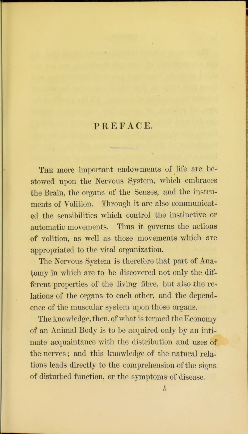 PREFACE. The more important endowments of life are be- stowed upon the Nervous System, which embraces the Brain, the organs of the Senses, and the instru- ments of Volition. Through it are also communicat- ed the sensibilities which control the instinctive or automatic movements. Thus it governs the actions of volition, as well as those movements which are appropriated to the vital organization. The Nervous System is therefore that part of Ana- tomy in which are to be discovered not only the dif- ferent properties of the living fibre, but also the re- lations of the organs to each other, and the depend- ence of the muscular system upon those organs. The knowledge, then, of what is termed the Economy of an Animal Body is to be acquired only by an inti- mate acquaintance with the distribution and uses of the nerves; and this knowledge of the natural rela- tions leads directly to the comprehension of the signs of disturbed function, or the symptoms of disease, b