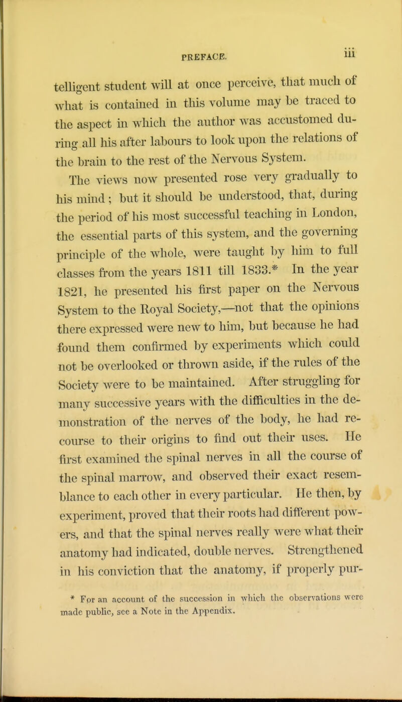telligent student will at once perceive, that much of what is contained in this volume may be traced to the aspect in which the author was accustomed du- ring all his after labours to look upon the relations of the brain to the rest of the Nervous System. The views now presented rose very gradually to his mind ; but it should be understood, that, during the period of his most successful teaching in London, the essential parts of this system, and the governing principle of the whole, were taught by him to full classes from the years 1811 till 1833.* In the year 1821, he presented his first paper on the Nervous System to the Royal Society,—not that the opinions there expressed were new to him, but because he had found them confirmed by experiments which could not be overlooked or thrown aside, if the rules of the Society were to be maintained. After struggling for many successive years with the difficulties in the de- monstration of the nerves of the body, he had re- course to their origins to find out their uses. He first examined the spinal nerves in all the course of the spinal marrow, and observed their exact resem- blance to each other in every particular. He then, by experiment, proved that their roots had different pow- ers, and that the spinal nerves really wete what their canatomy had indicated, double nerves. Strengthened in his conviction that the anatomy, if properly pur- * For an account of the succession in which the observations were made public, see a Note in the Appendix.