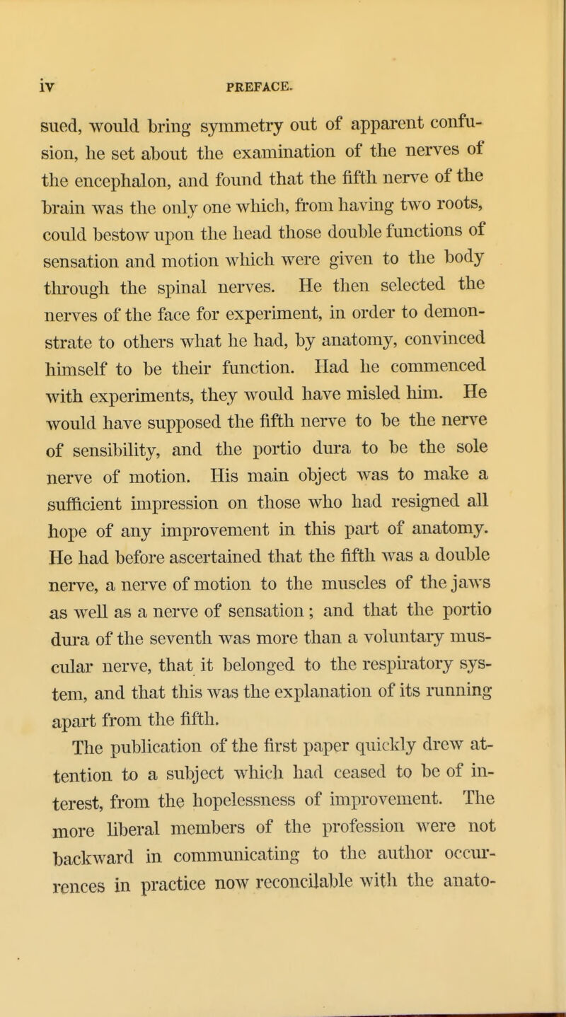 sued, would bring symmetry out of apparent confu- sion, he set about the examination of the nerves of the encephalon, and found that the fifth nerve of the brain was the only one which, from having two roots, could bestow upon the head those double functions of sensation and motion which were given to the body through the spinal nerves. He then selected the nerves of the face for experiment, in order to demon- strate to others what he had, by anatomy, convinced himself to be their function. Had he commenced with experiments, they would have misled him. He would have supposed the fifth nerve to be the nerve of sensibility, and the portio dura to be the sole nerve of motion. His main object was to make a sufficient impression on those who had resigned all hope of any improvement in this part of anatomy. He had before ascertained that the fifth was a double nerve, a nerve of motion to the muscles of the jaws as well as a nerve of sensation ; and that the portio dura of the seventh was more than a voluntary mus- cular nerve, that it belonged to the respiratory sys- tem, and that this was the explanation of its running apart from the fifth. The publication of the first paper quickly drew at- tention to a subject which had ceased to be of in- terest, from the hopelessness of improvement. The more liberal members of the profession were not backward in communicating to the author occur- rences in practice now reconcilable with the anato-