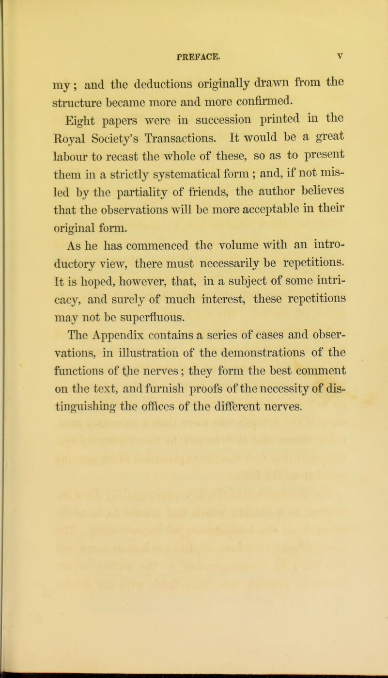 my; and the deductions originally drawn from the structure became more and more confirmed. Eight papers were in succession printed in the Royal Society's Transactions. It would be a great labour to recast the whole of these, so as to present them in a strictly systematical form; and, if not mis- led by the partiality of friends, the author believes that the observations will be more acceptable in their original form. As he has commenced the volume with an intro- ductory view, there must necessarily be repetitions. It is hoped, however, that, in a subject of some intri- cacy, and surely of much interest, these repetitions may not be superfluous. The Appendix contains a series of cases and obser- vations, in illustration of the demonstrations of the functions of the nerves; they form the best comment on the text, and furnish proofs of the necessity of dis- tinguishing the offices of the different nerves.