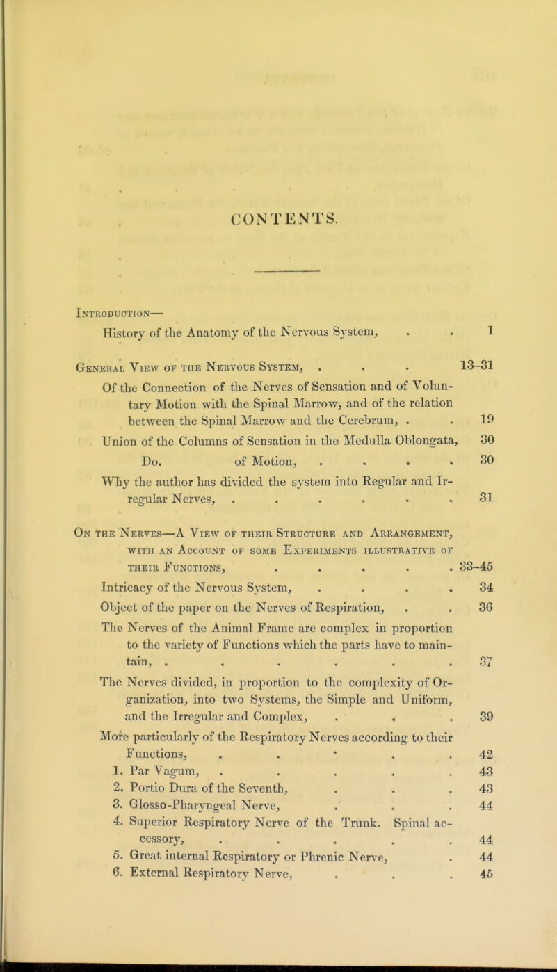 CONTENTS. Introduction— History of the Anatomy of the Nervous System, . . 1 General View of the Nervous System, . . . 13-31 Of the Connection of the Nerves of Sensation and of Volun- tary Motion with the Spinal Marrow, and of the relation between the Spinal Marrow and the Cerebrum, . . 19 Union of the Columns of Sensation in the Medulla Oblongata, 30 Do. of Motion, . . . .30 Why the author has divided the system into Regular and Ir- regular Nerves, ...... 31 On the Nerves—A View of their Structure and Arrangement, with an Account of some Experiments illustrative of their Functions, ..... 33-45 Intricacy of the Nervous System, . . . .34 Object of the paper on the Nerves of Respiration, . . 36 The Nerves of the Animal Frame are complex in proportion to the variety of Functions which the parts have to main- tain, . . . . . . 35 The Nerves divided, in proportion to the complexity of Or- ganization, into two Systems, the Simple and Uniform, and the Irregular and Complex, . . .39 More particularly of the Respiratory Nerves according to their Functions, . . * . .42 1. Par Vagum, . . . . .43 2. Portio Dura of the Seventh, . . .43 3. Glosso-Pharyngeal Nerve, .' . .44 4. Superior Respiratory Nerve of the Trunk. Spinal ac- cessory, . . . . .44 5. Great internal Respiratory or Phrenic Nerve, . 44