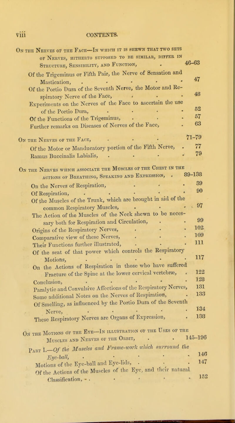 On the Nerves of the Face—In which it is shewn that two sets of Nerves, hitherto supposed to be similar, differ in Structure, Sensibility, and Function, . 46-63 Of the Trigeminus or Fifth Pair, the Nerve of Sensation and • 47 Mastication, . • • • * Of the Portio Dura of the Seventh Nerve, the Motor and Re- spiratory Nerve of the Face, « . .48 Experiments on the Nerves of the Face to ascertain the use of the Portio Dura, . • • 0£t Of the Functions of the Trigeminus, . . .57 Further remarks on Diseases of Nerves of the Face, - 63 71—79 On the Nerves of the Face, . • • '1 'a Of the Motor or Manducatory portion of the Fifth Nerve, . 77 Ramus Buccinalis Labialis, . • • .79 On the Nerves which associate the Muscles of the Chest in the actions of Breathing, Speaking and Expression, . 89-138 *¥) On the Nerves of Respiration, Of Respiration, . • • ' * w Of the Muscles of the Trunk, which are brought in aid of the common Respiratory Muscles, . • . 9/ The Action of the Muscles of the Neck shewn to be neces- sary both for Respiration and Circulation, . • 99 Origins of the Respiratory Nerves, . • .102 Comparative view of these Nerves, . • • 109 Their Functions further illustrated, . • .111 Of the seat of that power which controls the Respiratory Motions, . • • • .117 On the Actions of Respiration in those who have suffered Fracture of the Spine at the lower cervical vertebrae, . 122 Conclusion, < • • * . x*o Paralytic and Convulsive Affections of the Respiratory Nerves, 131 Some additional Notes on the Nerves of Respiration, . 133 Of Smelling, as influenced by the Portio Dura of the Seventh Nerve, 134 These Respiratory Nerves are Organs of Expression, . 138 On the Motions of the Eye—In illustration of the Uses of the Muscles and Nerves of the Orbit, . . 145-196 Part I.—Of the Muscles and Frame-work which surround the Eye-ball, . ' ' ' ' Motions of the Eye-ball and Eye-lids, . ^ . 147 Of the Actions of the Muscles of the Eye, and then- natural Classification, - . • t • .152