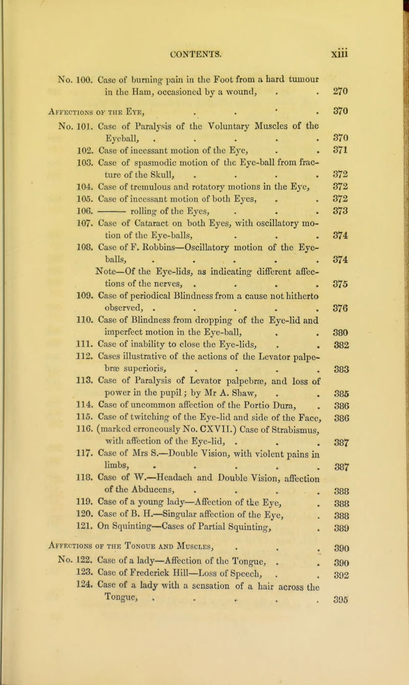 No. 100. Case of burning pain in the Foot from a hard tumour in the Ham, occasioned by a wound, . . 270 Affections of the Eye, . . . 370 No. 101. Case of Paralysis of the Voluntary Muscles of the Eyeball, . . . . .370 102. Case of incessant motion of the Eye, . . 371 103. Case of spasmodic motion of the Eye-ball from frac- ture of the Skull, .... 372 104. Case of tremulous and rotatory motions in the Eye, 372 105. Case of incessant motion of both Eyes, . . 372 106. rolling- of the Eyes, . . .373 107. Case of Cataract on both Eyes, with oscillatory mo- tion of the Eye-balls, . . . 374 108. Case of F. Robbins—Oscillatory motion of the Eye- balls, ..... 374 Note—Of the Eye-lids, as indicating different affec- tions of the nerves, .... 375 109. Case of periodical Blindness from a cause not hitherto observed, . . . . . 376 110. Case of Blindness from dropping of the Eye-lid and imperfect motion in the Eye-ball, . . 380 111. Case of inability to close the Eye-lids, . . 382 112. Cases illustrative of the actions of the Levator palpe- brse superioris, .... 383 113. Case of Paralysis of Levator palpebrse, and loss of power in the pupil; by Mr A. Shaw, . . 385 114. Case of uncommon affection of the Portio Dura, . 386 115. Case of twitching of the Eye-lid and side of the Face, 386 116. (marked erroneously No. CXVII.) Case of Strabismus, with affection of the Eye-lid, . . . 387 117. Case of Mrs S.—Double Vision, with violent pains in limbs, . . . . .387 118. Case of W.—Headach and Double Vision, affection of the Abducens, .... 388 119. Case of a young lady—Affection of the Eye, . 388 120. Case of B. H.—Singular affection of the Eye, . 388 121. On Squinting—Cases of Partial Squinting, . 389 Affections of the Tongue and Muscles, . . , 290 No. 122. Case of a lady—Affection of the Tongue, . . 390 123. Case of Frederick Hill—Loss of Speech, . . 392 124. Case of a lady with a sensation of a hair across the Tongue, . . . . .395