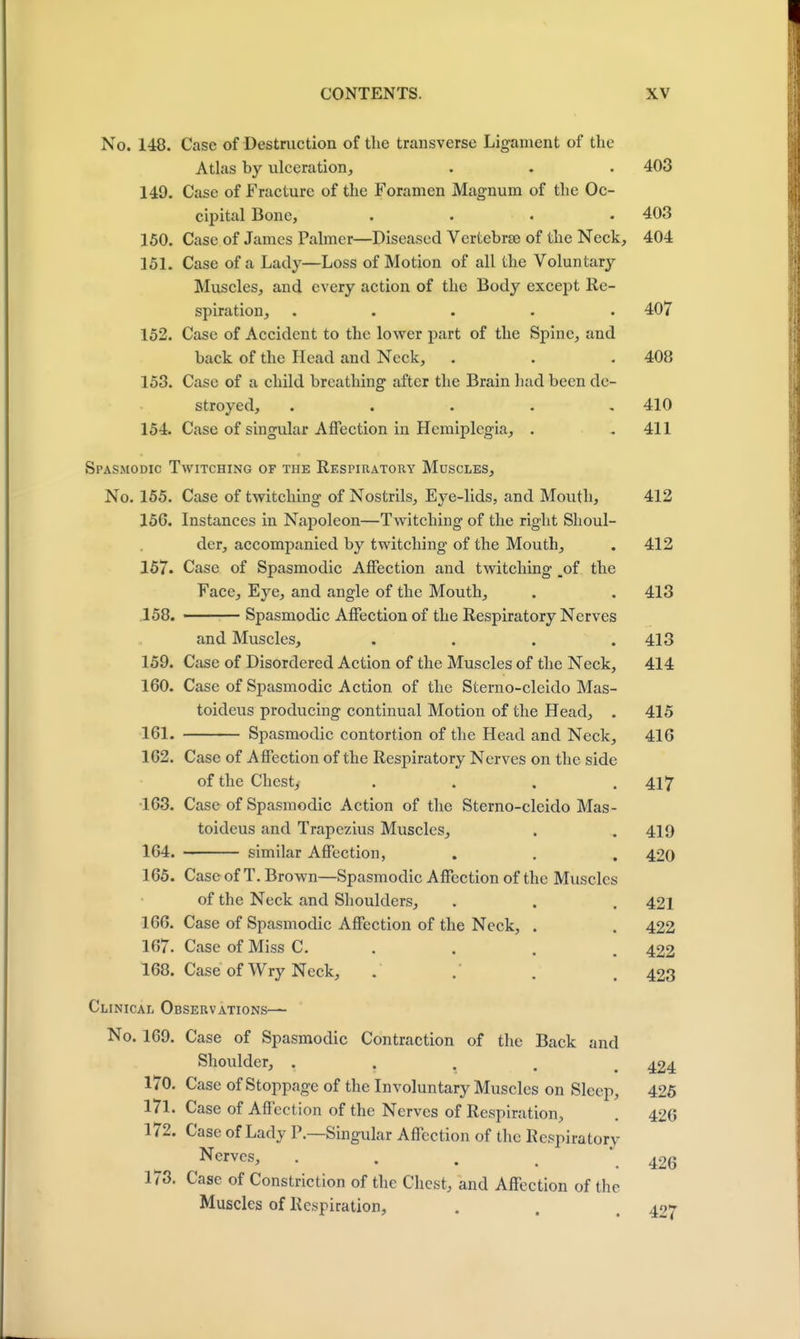 No. 148. Case of Destruction of the transverse Ligament of the Atlas by ulceration, . . . 403 149. Case of Fracture of the Foramen Magnum of the Oc- cipital Bone, .... 403 150. Case of James Palmer—Diseased Vertebrae of the Neck, 404 151. Case of a Lady—Loss of Motion of all the Voluntary Muscles, and every action of the Body except Re- spiration, ..... 407 152. Case of Accident to the lower part of the Spine, and back of the Head and Neck, . . . 408 153. Case of a child breathing after the Brain had been de- stroyed, . . . . .410 154. Case of singular Affection in Hemiplegia, . . 411 Spasmodic Twitching of the Respiratory Muscles, No. 155. Case of twitching of Nostrils, Eye-lids, and Mouth, 412 156. Instances in Napoleon—Twitching of the right Shoul- der, accompanied by twitching of the Mouth, . 412 157. Case of Spasmodic Affection and twitching ,of the Face, Eye, and angle of the Mouth, . . 413 158. ■ Spasmodic Affection of the Respiratory Nerves and Muscles, .... 413 159. Case of Disordered Action of the Muscles of the Neck, 414 160. Case of Spasmodic Action of the Sterno-cleido Mas- toideus producing continual Motion of the Head, . 415 161. Spasmodic contortion of the Head and Neck, 416 162. Case of Affection of the Respiratory Nerves on the side of the Chest, . . . .417 163. Case of Spasmodic Action of the Sterno-cleido Mas - toideus and Trapezius Muscles, . . 419 164. similar Affection, . . . 420 165. Case of T. Brown—Spasmodic Affection of the Muscles of the Neck and Shoulders, . . . 421 166. Case of Spasmodic Affection of the Neck, . . 422 167. Case of Miss C. . . . .422 168. Case of Wry Neck, . . . , 423 Clinical Observations— No. 169. Case of Spasmodic Contraction of the Back and Shoulder, ..... 424 170. Case of Stoppage of the Involuntary Muscles on Sleep, 425 171. Case of Affection of the Nerves of Respiration, . 426 172. Case of Lady P.—Singular Affection of the Respiratory Nerves, . . . . .426 173. Case of Constriction of the Chest, and Affection of the Muscles of Respiration, . . 497