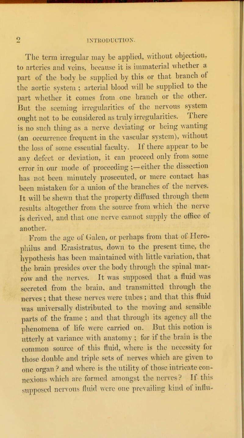 The term irregular may be applied, without objection, to arteries and veins, because it is immaterial whether a part of the body be supplied by this or that branch of the aortic system ; arterial blood will be supplied to the part whether it comes from one branch or the other. But the seeming irregularities of the nervous system ought not to be considered as truly irregularities. There is no such thing as a nerve deviating or being wanting (an occurrence frequent in the vascular system), without the loss of some essential faculty. If there appear to be any defect or deviation, it can proceed only from some error in our mode of proceeding ;—either the dissection has not been minutely prosecuted, or mere contact has been mistaken for a union of the branches of the nerves. It will be shewn that the property diffused through them results altogether from the source from which the nerve is derived, and that one nerve cannot supply the office of another. From the age of Galen, or perhaps from that of Hero- philus and Erasistratus, down to the present time, the hypothesis has been maintained with little variation, that the brain presides over the body through the spinal mar- row and the nerves. It was supposed that a fluid was secreted from the brain, and transmitted through the nerves ; that these nerves were tubes ; and that this fluid was universally distributed to the moving and sensible parts of the frame ; and that through its agency all the phenomena of life were carried on. But this notion is utterly at variance with anatomy ; for if the brain is the common source of this fluid, where is the necessity for those double and triple sets of nerves which are given to one organ ? and where is the utility of those intricate con- nexions which arc formed amongst the nerves ? If this supposed nervous fluid were one prevailing kind of influ-