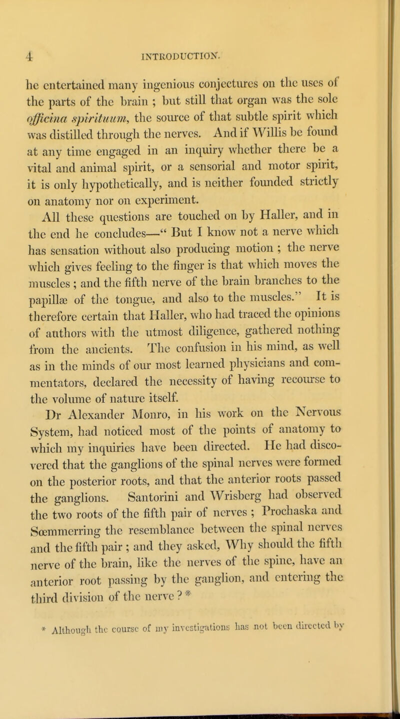 he entertained many ingenious conjectures on the uses of the parts of the brain ; but still that organ was the sole officina spirituum, the source of that subtle spirit which was distilled through the nerves. And if Willis be found at any time engaged in an inquiry whether there be a vital and animal spirit, or a sensorial and motor spirit, it is only hypothetically, and is neither founded strictly on anatomy nor on experiment. All these questions are touched on by Haller, and in the end he concludes— But I know not a nerve which has sensation without also producing motion ; the nerve which gives feeling to the finger is that which moves the muscles ; and the fifth nerve of the brain branches to the papilla- of the tongue, and also to the muscles. It is therefore certain that Haller, who had traced the opinions of authors with the utmost diligence, gathered nothing from the ancients. The confusion in his mind, as well as in the minds of our most learned physicians and com- mentators, declared the necessity of having recourse to the volume of nature itself. Dr Alexander Monro, in his work on the Nervous System, had noticed most of the points of anatomy to which my inquiries have been directed. He had disco- vered that the ganglions of the spinal nerves were formed on the posterior roots, and that the anterior roots passed the ganglions. Santorini and Wrisberg had observed the two roots of the fifth pair of nerves ; Prochaska and Soemmerring the resemblance between the spinal nerves and the fifth pair ; and they asked, Why should the fifth nerve of the brain, like the nerves of the spine, have an anterior root passing by the ganglion, and entering the third division of the nerve ? * * Although the course of my investigations has not been directed by