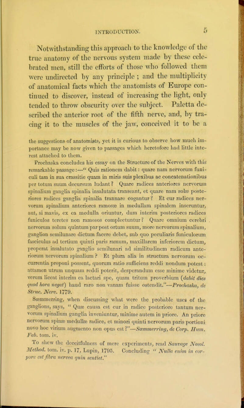 Notwithstanding this approach to the knowledge of the true anatomy of the nervous system made by these cele- brated men, still the efforts of those who followed them were undirected by any principle ; and the multiplicity of anatomical facts which the anatomists of Europe con- tinued to discover, instead of increasing the light, only tended to throw obscurity over the subject. Palctta de- scribed the anterior root of the fifth nerve, and, by tra- cing it to the muscles of the jaw, conceived it to be a the smro-estions of anatomists, yet it is curious to observe how much im- portance may be now given to passages which heretofore had little inte- rest attached to them. Prochaska concludes his essay on the Structure of the Nerves with this remarkable passage:— Quis rationem dabit: quare nam nervorum funi- culi tam in sua crassitie quam in miris suis plexibus ac concatenationibus per totum suum decursum ludant? Quare radices anteriores nervorum spinalium ganglia spinalia insalutata transeant, et quare nam soke poste- riores radices ganglia spinalia trannare cogantur ? Et cur radices ner- vorum spinalium anteriores ramosse in medullam spinalem inscruntur, aut, si mavis, ex ea medulla oriuntur, dum interim posteriores radices funiculos teretes non ramosos complectuntur ? Quare omnium cerebri nervorum solum quintum par post ortum suum, more nervorum spinalium, ganglion semilunarc dictum faccre debet, sub quo peculiaris funieulorum fasciculus ad tertium quinti paris ramum, maxillarem inferiorem dictum, properat insalutato ganglio semilunari ad similitudinem radicum ante- riorum nervorum spinalium ? Et plura alia in structura nervorum oc- currentia proponi possent, quorum ratio sufficiens reddi nondum potest: attamen utrum unquam reddi poterit, despcrandum esse minimc videtur, vcrum liccat interim ea lactari spc, quam tritum proverbium {dabit dies quod hora negat) baud raro non vanam fuissc ostendit.—Prochaska, de si rue Nerv. 1779. Scemmcrring, when discussing what were the probable uses of the ganglions, says,  Qute causa est cur in radice posteriorc tantum ner- vorum spinalium ganglia inveniuntur, minime autem in priore. An priore nervorum spince medullse radice, et minori quinti nervorum paris portioni novo hoc virium augmento non opus est?—Sosmmerring, de Corp. Hum. Fab. torn. iv. To shew the dcceitfulness of mere experiments, read Suuvage Nosol. Method, torn. iv. p. 17, Lupin, 1795. Concluding « Nulla enim in cor- pore cstfibra nervea quin scntiet.