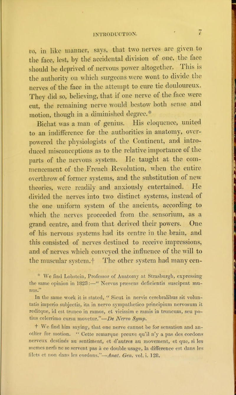 10, in like manner, says, that two nerves are given to the face, lest, hy the accidental division of one, the face should he deprived of nervous power altogether. This is the authority on which surgeons were wont to divide the nerves of the face in the attempt to cure tic douloureux. They did so, believing, that if one nerve of the face were cut, the remaining nerve would bestow both sense and motion, though in a diminished degree.1' Bichat was a man of genius. His eloquence, united to an indifference for the authorities in anatomy, over- powered the physiologists of the Continent, and intro- duced misconceptions as to the relative importance of the parts of the nervous system. He taught at the com- mencement of the French Revolution, when the entire overthrow of former systems, and the substitution of new theories, were readily and anxiously entertained. He divided the nerves into two distinct systems, instead of the one uniform system of the ancients, according to which the nerves proceeded from the sensorimn, as a grand centre, and from that derived their powers. One of his nervous systems had its centre in the brain, and this consisted of nerves destined to receive impressions, and of nerves which conveyed the influence of the will to the muscular system.f The other system had many cen- * We find Lobstein, Professor of Anatomy at Strasburgh, expressing the same opinion in 1823:— Nervus prtesens deficicntis snscipcat mu- mis. In the same work it is stated,  Sicut in nervis cerebralibus sit volun- tatis impcrio subjectis, ita in nervo sympathetico principium nervosum it rcditque, id est trunco in ramos, et vicissim e ramie in truncum, scu po- tius celerrimo cursu movctnr.—De Nervo Si/mp. T We find him saying, that one nerve cannot be for sensation and an- other for motion.  Cette remarquc preuve qu'il n'y a pas des cordons nerveux destines au sentiment, et d'autres au movement, et que, si les memesnerfs ne se servent pas a ce double usage, la difference est dans les filets et non dans les cordons.—Anat. Gen. vol. i. 128.