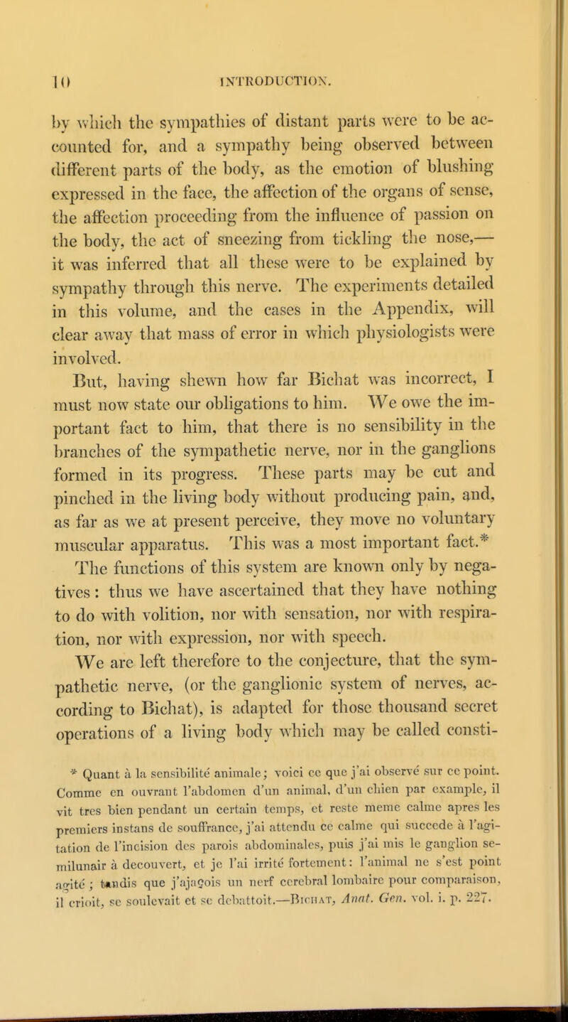 by which the sympathies of distant parts were to be ac- counted for, and a sympathy being observed between different parts of the body, as the emotion of blushing expressed in the face, the affection of the organs of sense, the affection proceeding from the influence of passion on the body, the act of sneezing from tickling the nose,— it was inferred that all these were to be explained by sympathy through this nerve. The experiments detailed in this volume, and the cases in the Appendix, will clear away that mass of error in which physiologists were involved. But, having shewn how far Bichat was incorrect, I must now state our obligations to him. We owe the im- portant fact to him, that there is no sensibility in the branches of the sympathetic nerve, nor in the ganglions formed in its progress. These parts may be cut and pinched in the living body without producing pain, and, as far as we at present perceive, they move no voluntary muscular apparatus. This was a most important fact.* The functions of this system are known only by nega- tives : thus we have ascertained that they have nothing to do with volition, nor with sensation, nor with respira- tion, nor with expression, nor with speech. We are left therefore to the conjecture, that the sym- pathetic nerve, (or the ganglionic system of nerves, ac- cording to Bichat), is adapted for those thousand secret operations of a living body which may be called consti- * Quant a la scnsibilite animate; voici cc que j'ai observe sur ce point. Comme en ouvrant l'abdomen d'un animal, dun cliien par example, il vit tres bien pendant un certain temps, et reste meme calme apres les premiers instans de souffrancc, j'ai attendu cc calme qui succcde a l'agi- tation de l'incision des parois abdominalcs, puis j'ai mis le ganglion se- milunair a decouvert, et je l'ai irrite fortement: l'animal nc s'est point amt6; Undis que j'ajaeois un nerf cerebral lombaire pour comparator., il crioit, se soulevait et so debattoit.—Bichat, Awit. Gen. vol. i. p. 227.