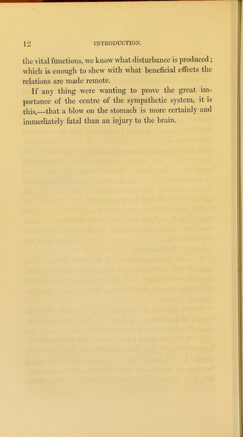 the vital functions, we know what disturbance is produced; which is enough to shew with what beneficial effects the relations are made remote. If any thing were wanting to prove the great im- portance of the centre of the sympathetic system, it is this,—that a blow on the stomach is more certainly and immediately fatal than an injury to the brain.