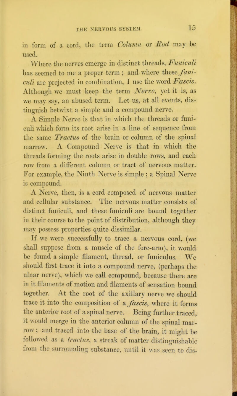 in tbrm of a cord, the term Column or Rod may be used. Where the nerves emerge in distinct threads, Funiculi has seemed to me a proper term ; and where \hese funi- culi are projected in combination, I use the word Fascis. Although we must keep the term Nerve, yet it is, as wc may say, an abused term. Let us, at all events, dis- tinguish betwixt a simple and a compound nerve. A Simple Nerve is that in which the threads or funi- culi which form its root arise in a line of sequence from the same Tractus of the brain or column of the spinal marrow. A Compound Nerve is that in which the threads forming the roots arise in double rows, and each row from a different column or tract of nervous matter. For example, the Ninth Nerve is simple ; a Spinal Nerve is compound. A Nerve, then, is a cord composed of nervous matter and cellular substance. The nervous matter consists of distinct funiculi, and these funiculi are bound together in their course to the point of distribution, although they may possess properties quite dissimilar. If we were successfully to trace a nervous cord, (we shall suppose from a muscle of the fore-arm), it would be found a simple filament, thread, or funiculus. Wc should first trace it into a compound nerve, (perhaps the ulnar nerve), which we call compound, because there are in it filaments of motion and filaments of sensation bound together. At the root of the axillary nerve we should trace it into the composition of a fascis, where it forms the anterior root of a spinal nerve. Being further traced, it would merge in the anterior column of the spinal mar- row ; and traced into the base of the brain, it might be followed as a traefns, a streak of matter distinguishable from the surrounding substance, until it was seen to dis*