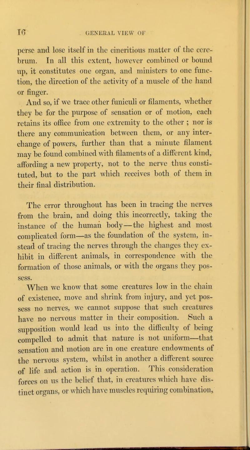 (J EN Ell A L VIEW OF pcrsc and lose itself in the cineritious matter of the cere- brum. In all this extent, however combined or bound up, it constitutes one organ, and ministers to one func- tion, the direction of the activity of a muscle of the hand or finger. And so, if we trace other funiculi or filaments, whether they be for the purpose of sensation or of motion, each retains its office from one extremity to the other ; nor is there any communication between them, or any inter- change of powers, further than that a minute filament may be found combined with filaments of a different kind, affording a new property, not to the nerve thus consti- tuted, but to the part which receives both of them in their final distribution. The error throughout has been in tracing the nerves from the brain, and doing this incorrectly, taking the instance of the human body—the highest and most complicated form—as the foundation of the system, in- stead of tracing the nerves through the changes they ex- hibit in different animals, in correspondence with the formation of those animals, or with the organs they pos- sess. When we know that some creatures low in the chain of existence, move and shrink from injury, and yet pos- sess no nerves, we cannot suppose that such creatures have no nervous matter in their composition. Such a supposition would lead us into the difficulty of being compelled to admit that nature is not uniform—that sensation and motion are in one creature endowments of the nervous system, whilst in another a different source of life and action is in operation. This consideration forces on us the belief that, in creatures which have dis- tinct organs, or which have muscles requiring combination,