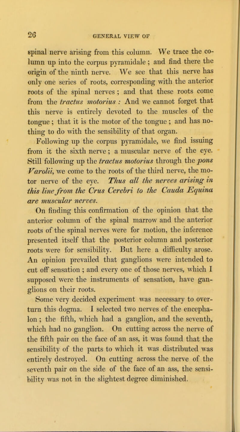 spinal nerve arising from this column. We trace the co- lumn up into the corpus pyramidale ; and find there the origin of the ninth nerve. We see that this nerve has only one series of roots, corresponding with the anterior roots of the spinal nerves ; and that these roots come from the tractus motorius : And we cannot forget that this nerve is entirely devoted to the muscles of the tongue ; that it is the motor of the tongue ; and has no- thing to do with the sensibility of that organ. Following up the corpus pyramidale, we find issuing from it the sixth nerve; a muscular nerve of the eye. Still following up the tractus motorius through the pons Varolii, we come to the roots of the third nerve, the mo- tor nerve of the eye. Thus all the nerves arising in this line from the Crus Cerebri to the Cauda Equina are muscular nerves. On finding this confirmation of the opinion that the anterior column of the spinal marrow and the anterior roots of the spinal nerves were for motion, the inference presented itself that the posterior column and posterior roots were for sensibility. But here a difficulty arose. An opinion prevailed that ganglions were intended to cut off sensation ; and every one of those nerves, which I supposed were the instruments of sensation, have gan- glions on their roots. Some very decided experiment was necessary to over- turn this dogma. I selected two nerves of the encepha- lon ; the fifth, which had a ganglion, and the seventh, which had no ganglion. On cutting across the nerve of the fifth pair on the face of an ass, it was found that the sensibility of the parts to which it was distributed was entirely destroyed. On cutting across the nerve of the seventh pair on the side of the face of an ass, the sensi- bility was not in the slightest degree diminished.