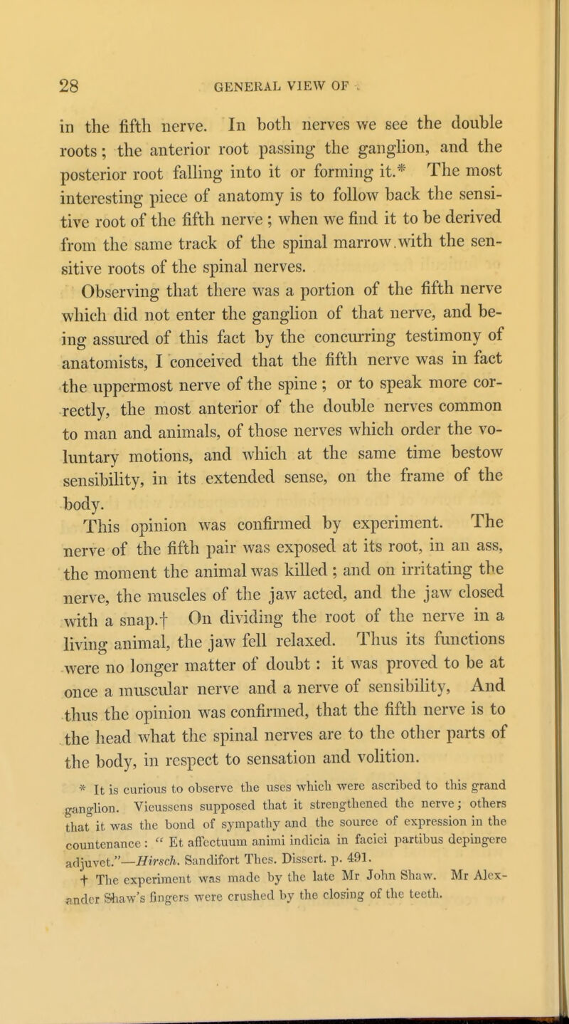 in the fifth nerve. In both nerves we see the double roots; the canterior root passing* the ganglion, and the posterior root falling into it or forming it.* The most interesting piece of anatomy is to follow back the sensi- tive root of the fifth nerve ; when we find it to be derived from the same track of the spinal marrow, with the sen- sitive roots of the spinal nerves. Observing that there was a portion of the fifth nerve which did not enter the ganglion of that nerve, and be- ing assured of this fact by the concurring testimony of anatomists, I conceived that the fifth nerve was in fact the uppermost nerve of the spine ; or to speak more cor- rectly, the most anterior of the double nerves common to man and animals, of those nerves which order the vo- luntary motions, and which at the same time bestow sensibility, in its extended sense, on the frame of the body. This opinion was confirmed by experiment. The nerve of the fifth pair was exposed at its root, in an ass, the moment the animal was killed ; and on irritating the nerve, the muscles of the jaw acted, and the jaw closed with a snap.f On dividing the root of the nerve in a living animal, the jaw fell relaxed. Thus its functions were no longer matter of doubt: it was proved to be at once a muscular nerve and a nerve of sensibility, And thus the opinion was confirmed, that the fifth nerve is to the head what the spinal nerves are to the other parts of the body, in respect to sensation and volition. * It is curious to observe the uses which were ascribed to this grand ganglion. Vieussens supposed that it strengthened the nerve; others that it was the bond of sympathy and the source of expression in the countenance :  Et affectuum animi indicia in faciei partibus depingere adjuvet.—Hirsch. Sandifort Thes. Dissert, p. 491. t The experiment was made by the late Mr John Shaw. Mr Alex- ander Shaw's fingers were crushed by the closing of the teeth.