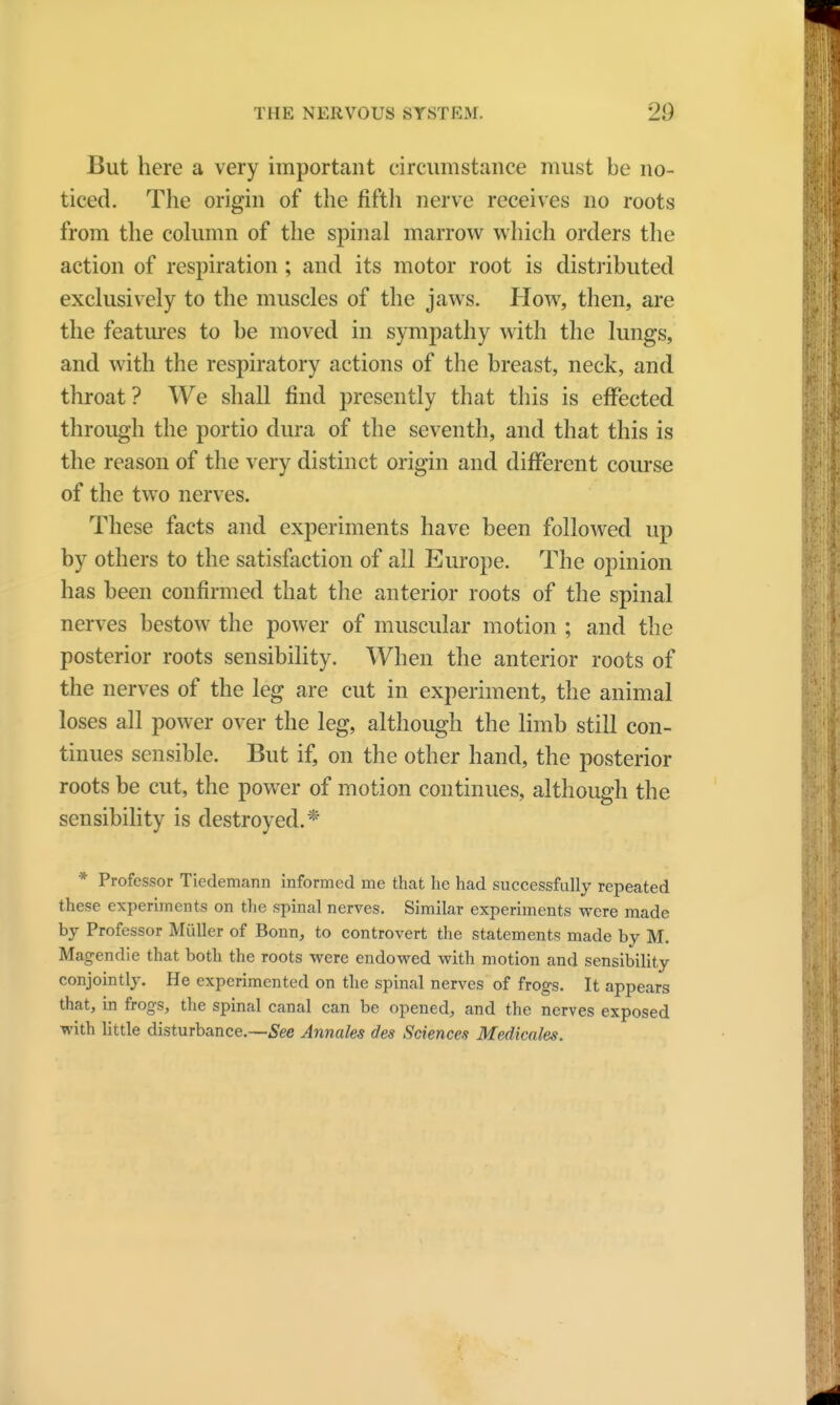 But here a very important circumstance must be no- ticed. The origin of the fifth nerve receives no roots from the column of the spinal marrow which orders the action of respiration; and its motor root is distributed exclusively to the muscles of the jaws. How, then, are the features to be moved in sympathy with the lungs, and with the respiratory actions of the breast, neck, and throat ? We shall find presently that this is effected through the portio dura of the seventh, and that this is the reason of the very distinct origin and different course of the two nerves. These facts and experiments have been followed up by others to the satisfaction of all Europe. The opinion has been confirmed that the anterior roots of the spinal nerves bestow the power of muscular motion ; and the posterior roots sensibility. When the anterior roots of the nerves of the leg are cut in experiment, the animal loses all power over the leg, although the limb still con- tinues sensible. But if, on the other hand, the posterior roots be cut, the power of motion continues, although the sensibility is destroyed.* * Professor Tiedemann informed me that he had successfully repeated these experiments on the spinal nerves. Similar experiments were made by Professor Midler of Bonn, to controvert the statements made by M. Magendie that both the roots were endowed with motion and sensibility conjointly. He experimented on the spinal nerves of frogs. It appears that, in frogs, the spinal canal can be opened, and the nerves exposed with little disturbance.—See Annates des Sciences Medicates.