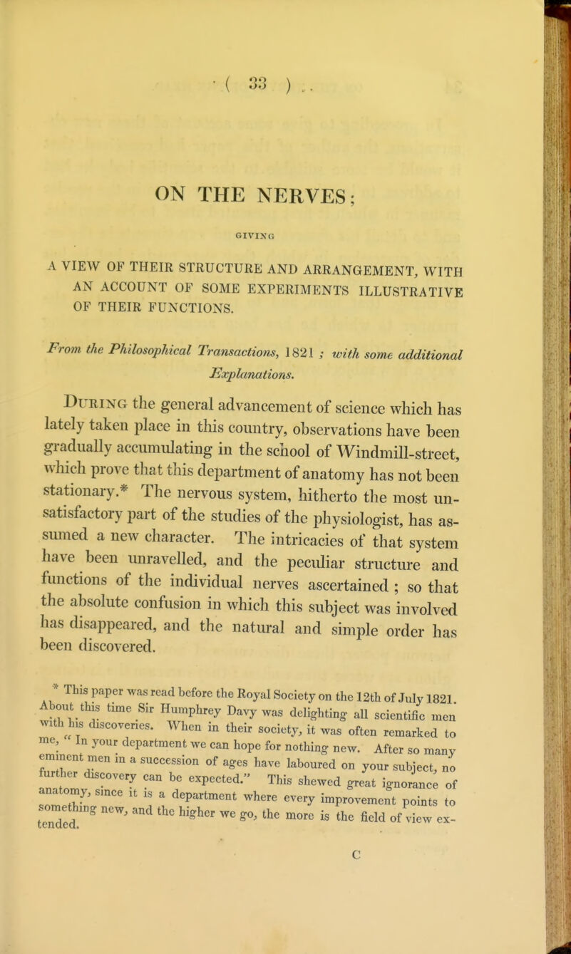 ( 38 ) ON THE NERVES; GIVING A VIEW OF THEIR STRUCTURE AND ARRANGEMENT, WITH AN ACCOUNT OF SOME EXPERIMENTS ILLUSTRATIVE OF THEIR FUNCTIONS. From the Philosophical Transactions, 1821 ; with some additional ■Explanations. During the general advancement of science which has lately taken place in this country, observations have been gradually accumulating in the school of Windmill-street, which prove that this department of anatomy has not been stationary * The nervous system, hitherto the most un- satisfactory part of the studies of the physiologist, has as- sumed a new character. The intricacies of that system have been unravelled, and the peculiar structure and functions of the individual nerves ascertained ; so that the absolute confusion in which this subject was involved has disappeared, and the natural and simple order has been discovered. * This paper was read before the Royal Society on the 12th of July 1821 About this time Sir Humphrey Davy was delighting all scientific men with his discoveries. When in their society, it was often remarked to me. In your department we can hope for nothing new. After so many eminent men in a succession of ages have laboured on your subject, no further discovery can be expected. This shewed great ignorance of anatomy, since it is a department where every improvement points to tended ^ ^ ™ «°' ^ mMe i§ the field rf *ew ex