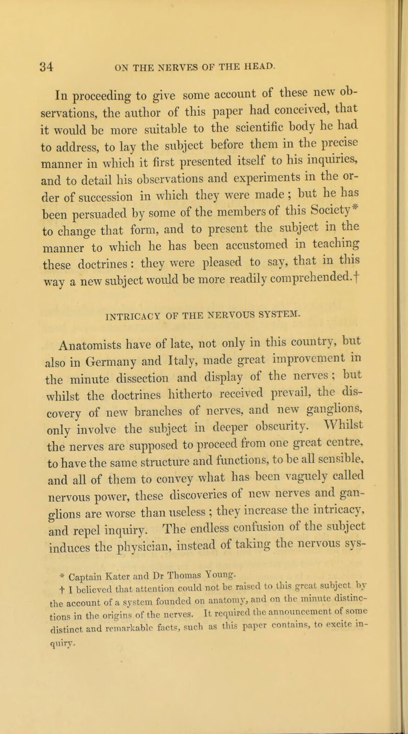 In proceeding to give some account of these new ob- servations, the author of this paper had conceived, that it would be more suitable to the scientific body he had to address, to lay the subject before them in the precise manner in which it first presented itself to his inquiries, and to detail his observations and experiments in the or- der of succession in which they were made ; but he has been persuaded by some of the members of this Society* to change that form, and to present the subject in the manner to which he has been accustomed in teaching these doctrines: they were pleased to say, that in this way a new subject would be more readily comprehended.! INTRICACY OF THE NERVOUS SYSTEM. Anatomists have of late, not only in this country, but also in Germany and Italy, made great improvement in the minute dissection and display of the nerves ; but whilst the doctrines hitherto received prevail, the dis- covery of new branches of nerves, and new ganglions, only involve the subject in deeper obscurity. Whilst the nerves are supposed to proceed from one great centre, to have the same structure and functions, to be all sensible, and all of them to convey what has been vaguely called nervous power, these discoveries of new nerves and gan- glions are worse than useless ; they increase the intricacy, and repel inquiry. The endless confusion of the subject induces the physician, instead of taking the nervous sys- * Captain Kater and Dr Thomas Young. t I believed that attention could not be raised to this great subject by the account of a system founded on anatomy, and on the minute distinc- tions in the origins of the nerves. It required the announcement of some distinct and remarkable facts, such as this papei contains, to excite in- quiry.