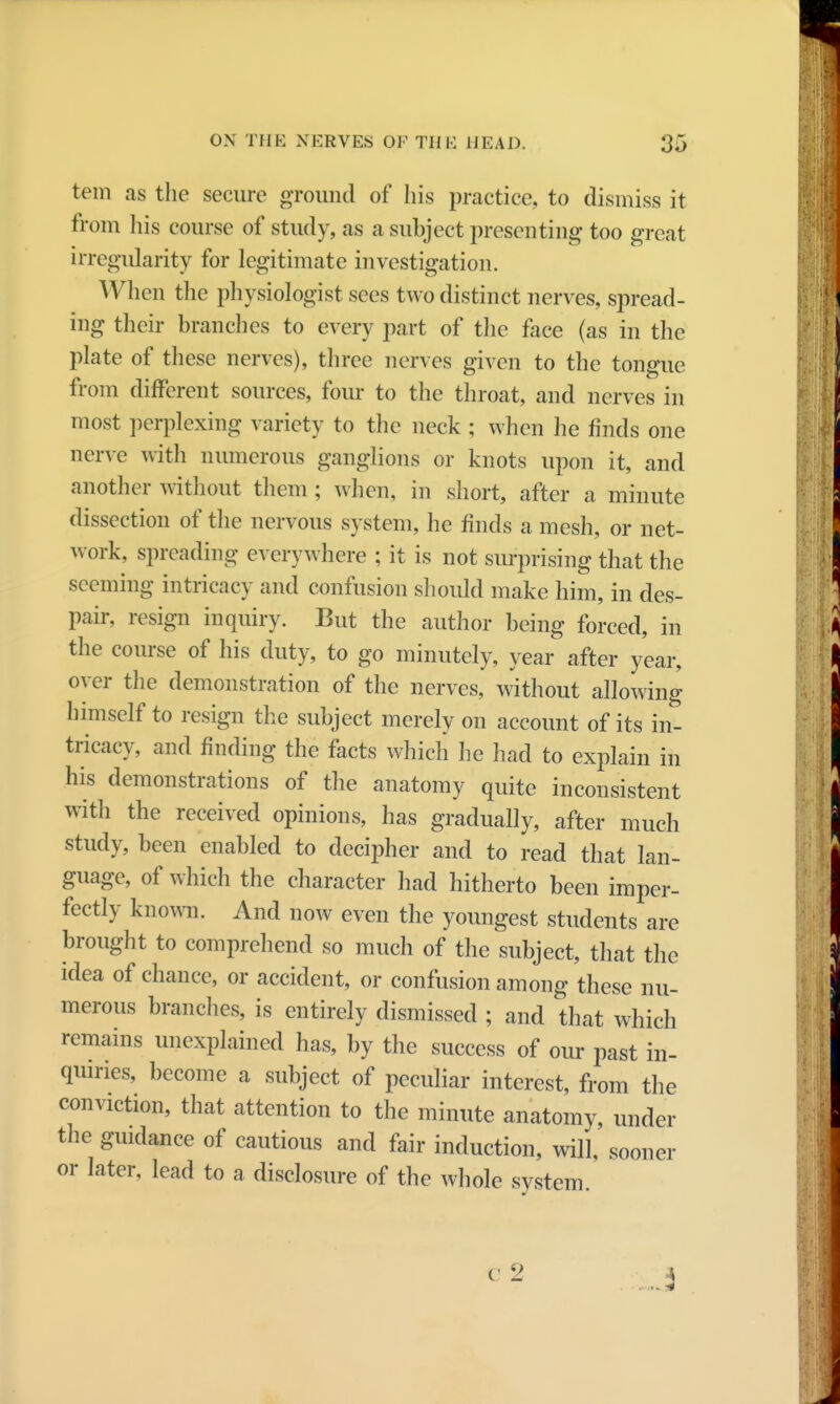 tern as the secure ground of his practice, to dismiss it from his course of study, as a subject presenting too great irregularity for legitimate investigation. When the physiologist sees two distinct nerves, spread- ing their branches to every part of the face (as in the plate of these nerves), three nerves given to the tongue from different sources, four to the throat, and nerves in most perplexing variety to the neck ; when he finds one nerve with numerous ganglions or knots upon it, and another without them; when, in short, after a minute dissection of the nervous system, he finds a mesh, or net- work, spreading everywhere ; it is not surprising that the seeming intricacy and confusion should make him, in des- pair, resign inquiry. But the author being forced, in the course of his duty, to go minutely, year after year, oyer the demonstration of the nerves, without allowing himself to resign the subject merely on account of its in- tricacy, and finding the facts which he had to explain in his demonstrations of the anatomy quite inconsistent with the received opinions, has gradually, after much study, been enabled to decipher and to read that lan- guage, of which the character had hitherto been imper- fectly known. And now even the youngest students are brought to comprehend so much of the subject, that the idea of chance, or accident, or confusion among these nu- merous branches, is entirely dismissed ; and that which remains unexplained has, by the success of our past in- quiries, become a subject of peculiar interest, from the conviction, that attention to the minute anatomy, under the guidance of cautious and fair induction, will, sooner or later, lead to a disclosure of the whole system.