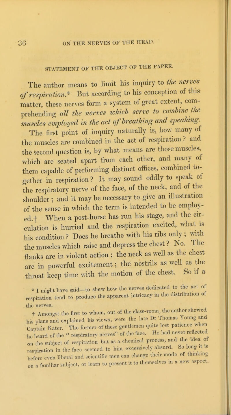 STATEMENT OF THE OBJECT OF THE PAPER. The author means to limit his inquiry to the nerves ofrespiration * But according to his conception of this matter, these nerves form a system of great extent, com- prehending all the nerves which serve to combine the muscles employed in the act of breathing and speaking. The first point of inquiry naturally is, how many of the muscles are comhined in the act of respiration ? and the second question is, hy what means are those muscles, which are seated apart from each other, and many of them capable of performing distinct offices, comhined to- gether in respiration? It may sound oddly to speak of the respiratory nerve of the face, of the neck, and of the shoulder ; and it may he necessary to give an illustration of the sense in which the term is intended to he employ- ed.! When a post-horse has run his stage, and the cir- culation is hurried and the respiration excited, what is his condition ? Does he breathe with his ribs only ; with the muscles which raise and depress the chest ? No. The flanks are in violent action ; the neck as well as the chest are in powerful excitement; the nostrils as well as the throat keep time with the motion of the chest. So if a * I miffht have said-to shew how the nerves dedicated to the act of respiration tend to produce the apparent intricacy in the distribute of the nerves. t Amongst the first to whom, out of the class-room, the author shewed his plans and explained his views, were the late Dr Thomas Young and Captain Kater. The former of these gentlemen quite lost patience when he heard of the « respiratory nerves of the face. He had never reflected on the subject of respiration but as a chemical process, and the idea ot respiration in the face seemed to him excessively absurd. So long it is before even liberal and scientific men can change their mode of thinking on a familiar subjeel, or learn to present it to themselves in a new aspect.