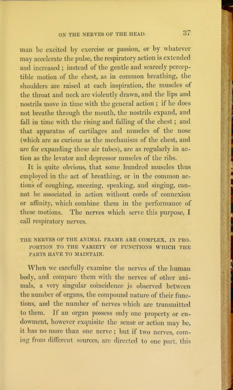 man be excited by exercise or passion, or by whatever may accelerate the pulse, the respiratory action is extended and increased ; instead of the gentle and scarcely percep- tible motion of the chest, as in common breathing, the shoulders are raised at each inspiration, the muscles of the throat and neck are violently drawn, and the lips and nostrils move in time with the general action ; if he does not breathe through the mouth, the nostrils expand, and tail in time with the rising and falling of the chest; and that apparatus of cartilages and muscles of the nose (which are as curious as the mechanism of the chest, and are for expanding these air tubes), are as regularly in ac- tion as the levator and depressor muscles of the ribs. It is quite obvious, that some hundred muscles thus employed in the act of breathing, or in the common ac- tions of coughing, sneezing, speaking, and singing, can- not be associated in action without cords of connexion or affinity, which combine them in the performance of these motions. The nerves which serve this purpose, I call respiratory nerves. THE NERVES OF THE ANIMAL FRAfllE ARE COMPLEX, IN PRO- PORTION TO THE VARIETY OF FUNCTIONS WHICH THE PARTS HAVE TO MAINTAIN. When we carefully examine the nerves of the human body, and compare them witli the nerves of other ani- mals, a very singular coincidence js observed between the number of organs, the compound nature of their func- tions, and the number of nerves which are transmitted to them. If an organ possess only one property or en- dowment, however exquisite the sense or action may be, it has no more than one nerve ; but if two nerves, com- ing from different sources, are directed to one part, this