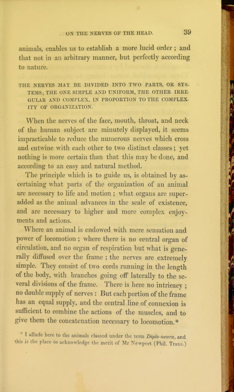 animals, enables us to establish a more lucid order ; and that not in an arbitrary manner, but perfectly according to nature. THE NERVES MAY BE DIVIDED INTO TWO PARTS, OR SYS- TEMS; THE ONE SIMPLE AND UNIFORM, THE OTHER IRRE GULAR AND COMPLEX, IN PROPORTION TO THE COMPLEX- ITY OF ORGANIZATION. When the nerves of the face, mouth, throat, and neck of the human subject are minutely displayed, it seems impracticable to reduce the numerous nerves which cross and entwine with each other to two distinct classes; yet nothing is more certain than that this may be done, and according to an easy and natural method. The principle which is to guide us, is obtained by as- certaining what parts of the organization of an animal are necessary to life and motion ; what organs are super- added as the animal advances in the scale of existence, and are necessary to higher and more complex enjoy- ments and actions. Where an animal is endowed with mere sensation and power of locomotion ; where there is no central organ of circulation, and no organ of respiration but what is gene- rally diffused over the frame ; the nerves are extremely simple. They consist of two cords running in the length of the body, with branches going off laterally to the se- veral divisions of the frame. There is here no intricacy ; no double supply of nerves : But each portion of the frame has an equal supply, and the central line of connexion is sufficient to combine the actions of the muscles, and to give them the concatenation necessary to locomotion.* * I allude here to the animals classed under the term Diplo-neura, and this is the place to acknowledge the merit of Mr Newport (Phil. Trans.)