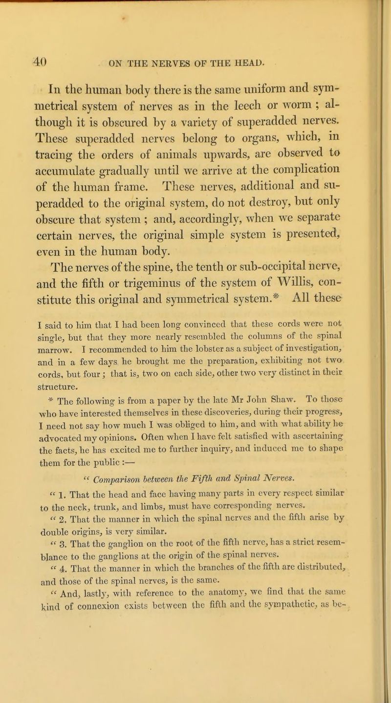 In the human body there is the same uniform and sym- metrical system of nerves as in the leech or worm ; al- though it is obscured by a variety of superadded nerves. These superadded nerves belong to organs, which, in tracing the orders of animals upwards, are observed to accumulate gradually until we arrive at the complication of the human frame. These nerves, additional and su- peradded to the original system, do not destroy, but only obscure that system ; and, accordingly, when we separate certain nerves, the original simple system is presented, even in the human body. The nerves of the spine, the tenth or sub-occipital nerve, and the fifth or trigeminus of the system of Willis, con- stitute this original and symmetrical system.* All these I said to him tliat I had been long convinced that these cords were not single, but that they more nearly resembled the columns of the spinal marrow. I recommended to him the lobster as a subject of investigation, and in a few days he brought me the preparation, exhibiting not two cords, but four; that is, two on each side, other two very distinct in their structure. * The following is from a paper by the late Mr John Shaw. To those who have interested themselves in these discoveries, during their progress, I need not say how much I was obliged to him, and with what ability he advocated my opinions. Often when I have felt satisfied with ascertaining the facts, he has excited me to further inquiry, and induced me to shape them for the public :—  Comparison between the Fifth and Spinal Nerves.  1. That the head and face having many parts in every respect similar to the neck, trunk, and limbs, must have corresponding nerves.  2. That the manner in which the spinal nerves and the fifth arise by double origins, is very similar.  3. That the ganglion on the root of the fifth nerve, has a strict resem- blance to the ganglions at the origin of the spinal nerves.  4. That the manner in which the branches of the fifth are distributed, and those of the spinal nerves, is the same.  And, lastly, with reference to the anatomy, we find that the same kind of connexion exists between the fifth and the sympathetic, as be-