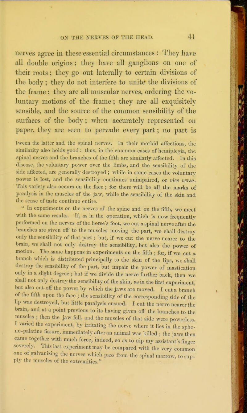 nerves agree in these essential circumstances : They have all double origins; they have all ganglions on one of their roots; they go out laterally to certain divisions of the body; they do not interfere to unite the divisions of the frame ; they are all muscular nerves, ordering the vo- luntary motions of the frame; they are all exquisitely sensible, and the source of the common sensibility of the surfaces of the body; when accurately represented on paper, they are seen to pervade every part; no part is tween the Litter and the spinal nerves. In their morbid affections, the similarity also holds good : thus, in the common cases of hemiplegia, the spinal nerves and the branches of the fifth are similarly affected. In this disease, the voluntary power over the limbs, and the sensibility of the side affected, are generally destroyed; while in some cases the voluntary power is lost, and the sensibility continues unimpaired, or vice versa. This variety also occurs on the face; for there will be all the marks of paralysis in the muscles of the jaw, while the sensibility of the skin and the sense of taste continue entire.  In experiments on the nerves of the spine and on the fifth, we meet with the same results. If, as in the operation, which is now frequently performed on the nerves of the horse's foot, we cut a spinal nerve after the branches are given off to the muscles moving the part, we shall destroy only the sensibility of that part; but, if we cut the nerve nearer to the brain, we shall not only destroy the sensibility, but also the power of motion. The same happens in experiments on the fifth ; for, if we cut a branch which is distributed principally to the skin of the lips, we shall destroy the sensibility of the part, but impair the power of mastication only in a slight degree ; but if we divide the nerve further back, then we shall not only destroy the sensibility of the skin, as in the first experiment, but also cut off the power by which the jaws are moved. I cut a branch of the fifth upon the face ; the sensibility of the corresponding side of the lip was destroyed, but little paralysis ensued. I cut the nerve nearer the brain, and at a point previous to its having given off the branches to the muscles ; then the jaw foil, and the muscles of that side were powerless. I varied the experiment, by irritating the nerve where it lies in the sphe- nopalatine fissure, immediately after an animal was killed ; the jaws then came together with much force, indeed, so as to nip my assistant's finger severely. This last experiment may be compared with the very common one of galvanizing the nerves which pass from the spinal marrow, to sup- ply (he muscles of the extremities. J
