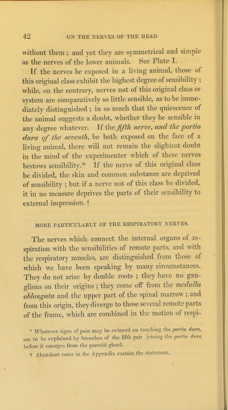 without them ; and yet they are symmetrical and simple as the nerves of the lower animals. See Plate I. If the nerves be exposed in a living animal, those of this original class exhibit the highest degree of sensibility ; while, on the contrary, nerves not of this original class or system are comparatively so little sensible, as to be imme- diately distinguished ; in so much that the quiescence of the animal suggests a doubt, whether they be sensible in any degree whatever. If the Jifth nerve, and the portio dura of the seventh, be both exposed on the face of a living animal, there will not remain the slightest doubt in the mind of the experimenter which of these nerves bestows sensibility.* If the nerve of this original class be divided, the skin and common substance are deprived of sensibility ; but if a nerve not of this class be divided, it in no measure deprives the parts of their sensibility to external impression, f MORE PARTICULARLY OF THE RESPIRATORY NERVES. The nerves which connect the internal organs of re- spiration with the sensibilities of remote parts, and with the respiratory muscles, are distinguished from those of which we have been speaking by many circumstances. They do not arise by double roots ; they have no gan- glions on their origins ; they come off from the medulla oblongata and the upper part of the spinal marrow ; and from this origin, they diverge to those several remote parts of the frame, which are combined in the motion of respi- * Whatever signs of pain may be evinced on touching the portio dura, are to be explained by branches of the fifth pair joining the porlw dura before it emerges from the parotid gland. f Abundant cases in the Appendix sustain the statement.