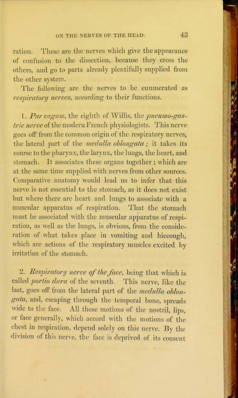 ration. These are the nerves which give the appearanee of confusion to the dissection, because they cross the others, and go to parts already plentifully supplied from the other system. The following arc the nerves to be enumerated as respiratory nerves, according to their functions. 1. Par vag/nn, the eighth of Willis, the pnenmo-gas- trie nerve of the modern Flench physiologists. This nerve goes off from the common origin of the respiratory nerves, the lateral part of the medulla oblongata; it takes its course to the pharynx, the larynx, the lungs, the heart, and stomach. It associates these organs together ; which are at the same time supplied with nerves from other sources. Comparative anatomy would lead us to infer that this nerve is not essential to the stomach, as it does not exist but where there are heart and lungs to associate with a muscular apparatus of respiration. That the stomach must be associated with the muscular apparatus of respi- ration, as well as the lungs, is obvious, from the conside- ration of what takes place in vomiting and hiccough, which are actions of the respiratory muscles excited by irritation of the stomach. 2. Respirator!/ nerve of the face, being that which is called portio dura of the seventh. This nerve, like the last, goes off from the lateral part of the medulla oblon- gata, and, escaping through the temporal bone, spreads wide to the face. All those motions of the nostril, lips, or face generally, which accord with the motions of the chest in respiration, depend solely on this nerve. By the division of this nerve, the face is deprived of its consent