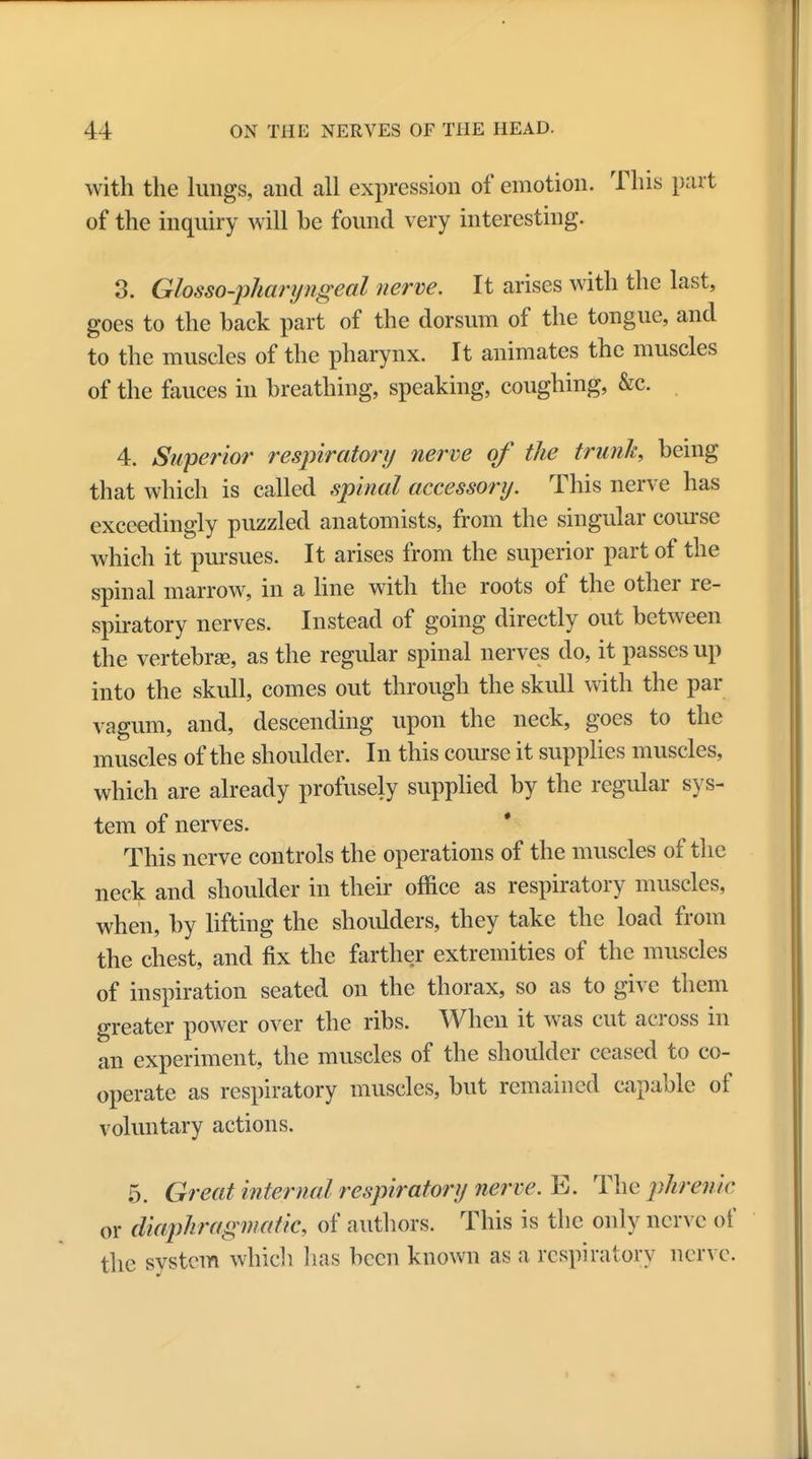 with the lungs, and all expression of emotion. This part of the inquiry will be found very interesting. 3. Glossopharyngeal nerve. It arises with the last, goes to the back part of the dorsum of the tongue, and to the muscles of the pharynx. It animates the muscles of the fauces in breathing, speaking, coughing, &c. 4. Superior respiratory nerve of the trunk, being that which is called spinal accessory. This nerve has exceedingly puzzled anatomists, from the singular course which it pursues. It arises from the superior part of the spinal marrow, in a line with the roots of the other re- spiratory nerves. Instead of going directly out between the vertebrae, as the regular spinal nerves do, it passes up into the skull, comes out through the skull with the par vagum, and, descending upon the neck, goes to the muscles of the shoulder. In this course it supplies muscles, which are already profusely supplied by the regular sys- tem of nerves. This nerve controls the operations of the muscles of the neck and shoulder in their office as respiratory muscles, when, by lifting the shoulders, they take the load from the chest, and fix the farther extremities of the muscles of inspiration seated on the thorax, so as to give them greater power over the ribs. When it was cut across in an experiment, the muscles of the shoulder ceased to co- operate as respiratory muscles, but remained capable of voluntary actions. 5. Great internal respiratory nerve. E. The phrenic or diaphragmatic, of authors. This is the only nerve of the system which lias been known as a respiratory nerve.
