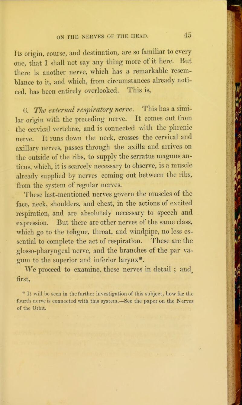 Its origin, course, and destination, are so familiar to every one, that I shall not say any thing more of it here. But there is another nerve, which has a remarkable resem- blance to it, and which, from circumstances already noti- ced, has been entirely overlooked. This is, 6. The external respiratory nerve. This has a simi- lar origin with the preceding nerve. It comes out from the cervical vertebrae, and is connected with the phrenic nerve. It runs down the neck, crosses the cervical and axillary nerves, passes through the axilla and arrives on the outside of the ribs, to supply the serratus magnus an- ticus, which, it is scarcely necessary to observe, is a muscle already supplied by nerves coming out between the ribs, from the system of regular nerves. These last-mentioned nerves govern the muscles of the face, neck, shoulders, and chest, in the actions of excited respiration, and are absolutely necessary to speech and expression. But there are other nerves of the same class, which go to the tohgue, throat, and windpipe, no less es- sential to complete the act of respiration. These are the glossopharyngeal nerve, and the branches of the par va- gum to the superior and inferior larynx*. We proceed to examine, these nerves in detail ; and, first, * It will be seen in the further investigation of this subject, how far the fourth nerve is connected with this system.—Sec the paper on the Nerves of the Orbit.