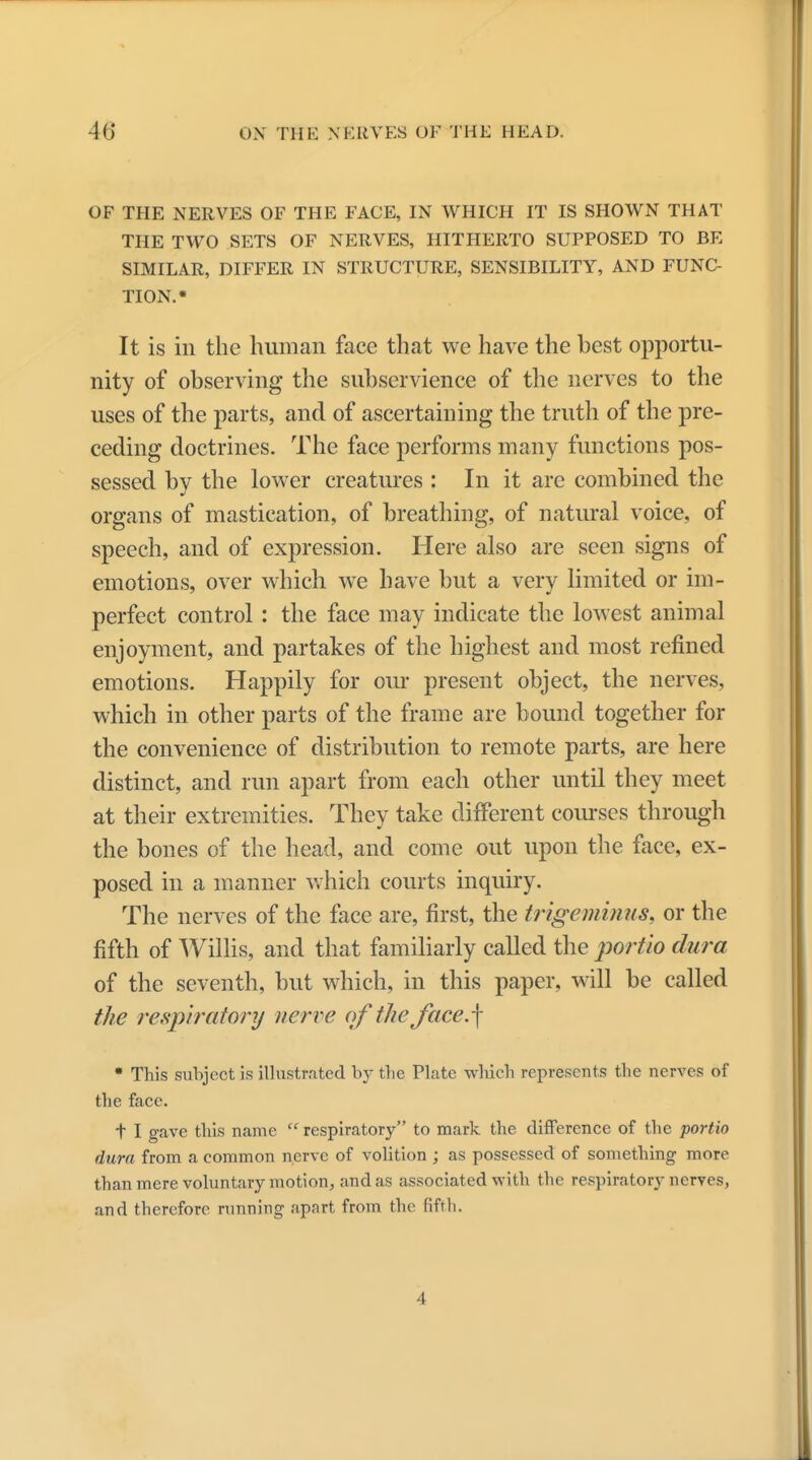 OF THE NERVES OF THE FACE, IN WHICH IT IS SHOWN THAT THE TWO SETS OF NERVES, HITHERTO SUPPOSED TO BE SIMILAR, DIFFER IN STRUCTURE, SENSIBILITY, AND FUNC- TION.* It is in the human face that we have the best opportu- nity of observing the subservience of the nerves to the uses of the parts, and of ascertaining the truth of the pre- ceding doctrines. The face performs many functions pos- sessed by the lower creatures : In it arc combined the organs of mastication, of breathing, of natural voice, of speech, and of expression. Here also are seen signs of emotions, over which we have but a very limited or im- perfect control: the face may indicate the lowest animal enjoyment, and partakes of the highest and most refined emotions. Happily for our present object, the nerves, which in other parts of the frame are bound together for the convenience of distribution to remote parts, are here distinct, and run apart from each other until they meet at their extremities. They take different courses through the bones of the head, and come out upon the face, ex- posed in a manner which courts inquiry. The nerves of the face are, first, the trigeminus, or the fifth of Willis, and that familiarly called the portio dura of the seventh, but which, in this paper, will be called the respiratory nerve of the face.\ • This subject is illustrated by the Plate which represents the nerves of the face. t I gave this name respiratory to mark the difference of the portio dura from a common nerve of volition ; as possessed of something more than mere voluntary motion, and as associated with the respiratory nerves, and therefore running apnrt from the fifth. 4