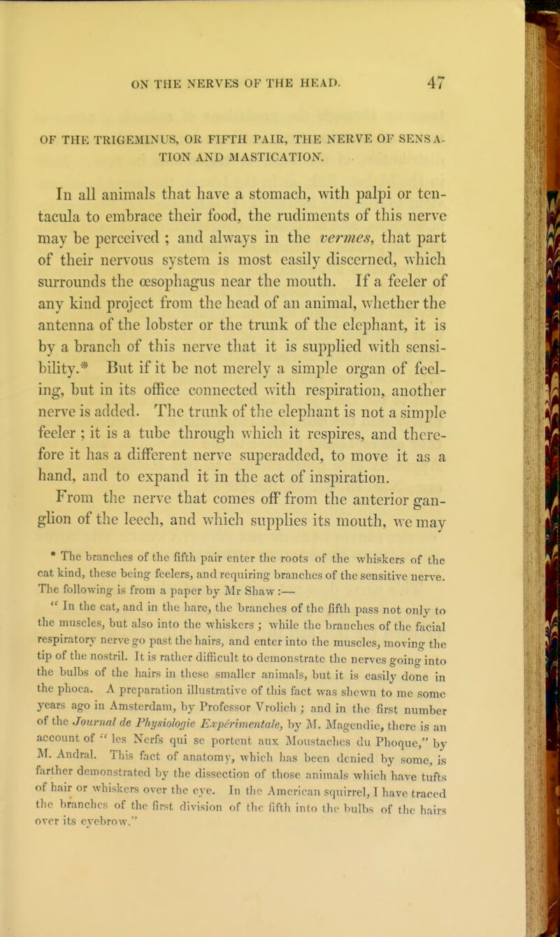 OF THE TRIGEMINUS, OR FIFTH PAIR, THE NERVE OF SENSA- TION AND MASTICATION. In all animals that have a stomach, with palpi or ten- tacula to embrace their food, the rudiments of this nerve may be perceived ; and always in the vermes, that part of their nervous system is most easily discerned, which surrounds the oesophagus near the mouth. If a feeler of any kind project from the head of an animal, whether the antenna of the lobster or the trunk of the elephant, it is by a branch of this nerve that it is supplied with sensi- bility.* But if it be not merely a simple organ of feel- ing, but in its office connected with respiration, another nerve is added. The trunk of the elephant is not a simple feeler ; it is a tube through which it respires, and there- fore it has a different nerve superadded, to move it as a hand, and to expand it in the act of inspiration. From the nerve that comes off from the anterior gran- glion of the leech, and which supplies its mouth, we may  The branches of the fifth pair enter the roots of the whiskers of the cat kind, these being- feelers, and requiring branches of the sensitive nerve. The following is from a paper by Mr Shaw:—  In the cat, and in the hare, the branches of the fifth pass not only to the muscles, but also into the whiskers ; while the branches of the facial respiratory nerve go past the hairs, and enter into the muscles, moving the tip of the nostril. It is rather difficult to demonstrate the nerves going into the bulbs of the hairs in these smaller animals, but it is easily done in the phoca. A preparation illustrative of this fact was shewn to me some years ago in Amsterdam, by Professor Vrolich ; and in the first number of the Journal de Physiologie E.xperimentale, by M. Magcndie, there is an account of  les Nerfs qui se portent aux Moustaches du Phoque, by M. Andral. This fact of anatomy, which has been denied by some, is farther demonstrated by the dissection of those animals which have tufts of hair or whiskers over the eye. In the American squirrel, I have traced the branches of the first division of the fifth into the bulbs of the hairs over its evebrow.