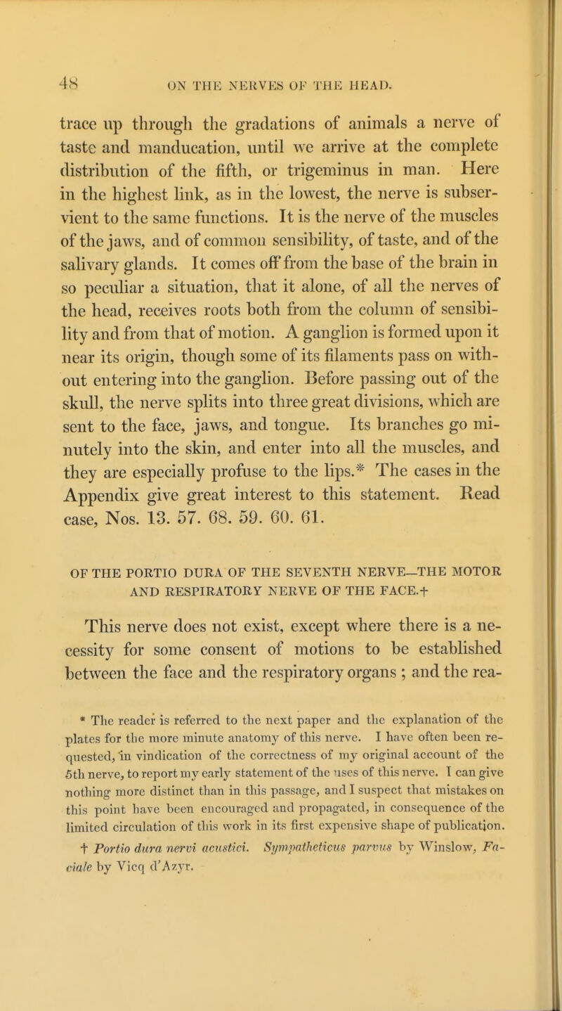 trace up through the gradations of animals a nerve of taste and manducation, until we arrive at the complete distribution of the fifth, or trigeminus in man. Here in the highest link, as in the lowest, the nerve is subser- vient to the same functions. It is the nerve of the muscles of the jaws, and of common sensibility, of taste, and of the salivary glands. It comes off from the base of the brain in so peculiar a situation, that it alone, of all the nerves of the head, receives roots both from the column of sensibi- lity and from that of motion. A ganglion is formed upon it near its origin, though some of its filaments pass on with- out entering into the ganglion. Before passing out of the skull, the nerve splits into three great divisions, which are sent to the face, jaws, and tongue. Its branches go mi- nutely into the skin, and enter into all the muscles, and they are especially profuse to the lips.* The cases in the Appendix give great interest to this statement. Read case, Nos. 13. 57. 68. 59. 60. 61. OF THE PORTIO DURA OF THE SEVENTH NERVE—THE MOTOR AND RESPIRATORY NERVE OF THE FACE.f This nerve does not exist, except where there is a ne- cessity for some consent of motions to be established between the face and the respiratory organs ; and the rea- * The reader is referred to the next paper and the explanation of the plates for the more minute anatomy of this nerve. I have often been re- quested, in vindication of the correctness of my original account of the 5th nerve, to report my early statement of the uses of this nerve. T can give nothing more distinct than in this passage, and I suspect that mistakes on this point have been encouraged and propagated, in consequence of the limited circulation of this work in its first expensive shape of publication. t Portio dura nervi acustiei. Si/mpatheticus parvus by Winslow, Fa- dale by Vicq d'Azyr.