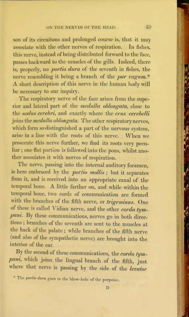 son of its circuitous and prolonged course is, that it may associate with the other nerves of respiration. In fishes, this nerve, instead of being distributed forward to the face, passes backward to the muscles of the gills. Indeed, there is, properly, no portio dura of the seventh in fishes, the nerve resembling it being a branch of the par vagumJ* A short description of this nerve in the human body will be necessary to our inquiry. The respiratory nerve of the face arises from the supe- rior and lateral part of the medulla oblongata, close to the nodus cerebri, and exactly where the cms cerebetti joins the medulla oblongata. The other respiratory nerves, which form so distinguished a part of the nervous system, arise in a line with the roots of this nerve. When we prosecute this nerve further, we find its roots very pecu- liar ; one flat portion is followed into the pons, whilst ano- ther associates it with nerves of respiration. The nerve, passing into the internal auditory foramen, is here embraced by the portio mollis; but it separates from it, and is received into an appropriate canal of the temporal bone. A little farther on, and while within the temporal bone, two cords of communication are formed with the branches of the fifth nerve, or trigeminus. One of these is called Vidian nerve, and the other corda tym- pani. By these communications, nerves go in both direc- tions ; branches of the seventh are sent to the muscles at the back of the palate ; while branches of the fifth nerve (and also of the sympathetic nerve) are brought into the interior of the ear. By the second of these communications, the corda tym- pany which joins, the lingual branch of the fifth, just where that nerve is passing by the side of the levator * The portio dura goes to the blow-hole of the porpoise. D