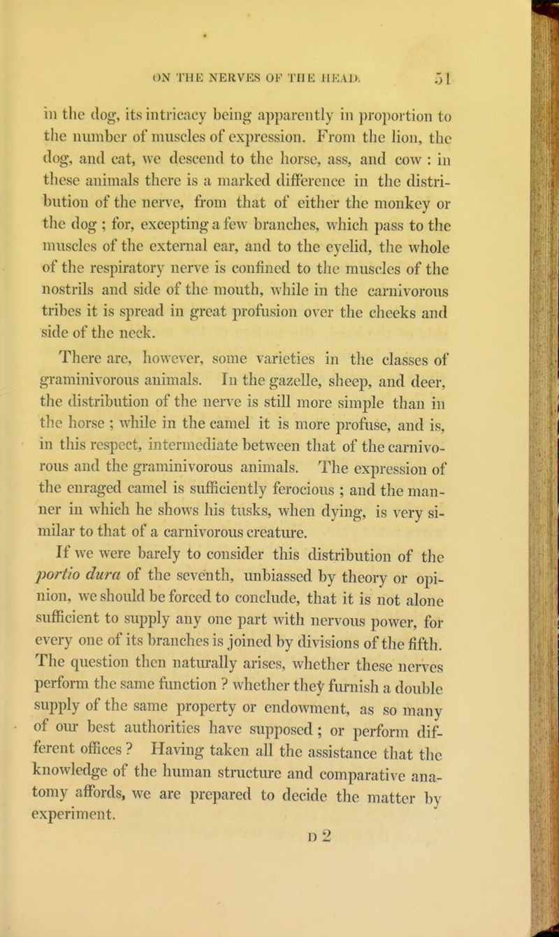 in the dog, its intricacy being apparently in proportion to the number of muscles of expression. From the lion, the nog, and cat, we descend to the horse, ass, and cow : in these animals there is a marked difference in the distri- bution of the nerve, from that of either the monkey or the dog ; for, excepting a few branches, which pass to the muscles of the external ear, and to the eyelid, the whole of the respiratory nerve is confined to the muscles of the nostrils and side of the mouth, while in the carnivorous tribes it is spread in great profusion over the cheeks and side of the neck. There arc, however, some varieties in the classes of graminivorous animals. In the gazelle, sheep, and deer, the distribution of the nerve is still more simple than in the horse ; while in the camel it is more profuse, and is, in this respect, intermediate between that of the carnivo- rous and the graminivorous animals. The expression of the enraged camel is sufficiently ferocious ; and the man- ner in which he shows his tusks, when dying, is very si- milar to that of a carnivorous creature. If we were barely to consider this distribution of the portio dura of the seventh, unbiassed by theory or opi- nion, we should be forced to conclude, that it is not alone sufficient to supply any one part with nervous power, for every one of its branches is joined by divisions of the fifth. The question then naturally arises, whether these nerves perform the same function ? whether they furnish a double supply of the same property or endowment, as so many of our best authorities have supposed; or perform dif- ferent offices ? Having taken all the assistance that the knowledge of the human structure and comparative ana- tomy affords, we are prepared to decide the matter by experiment. d2