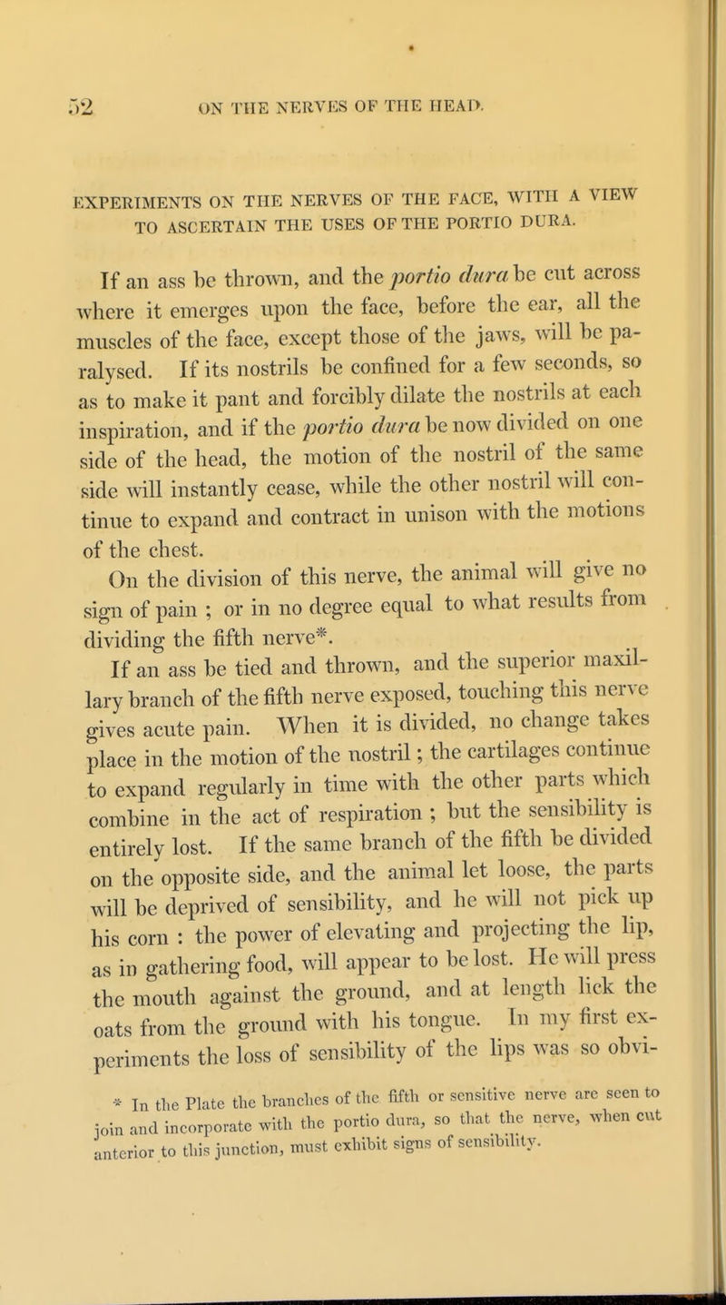 EXPERIMENTS ON THE NERVES OF THE FACE, WITH A VIEW TO ASCERTAIN THE USES OF THE PORTIO DUR A. If an ass be thrown, and the portio dura he cut across where it emerges upon the face, before the ear, all the muscles of the face, except those of the jaws, will be pa- ralysed. If its nostrils be confined for a few seconds, so as to make it pant and forcibly dilate the nostrils at each inspiration, and if the portio dura be now divided on one side of the head, the motion of the nostril of the same side will instantly cease, while the other nostril will con- tinue to expand and contract in unison with the motions of the chest. On the division of this nerve, the animal will give no sign of pain ; or in no degree equal to what results from dividing the fifth nerve*. If an ass be tied and thrown, and the superior maxil- lary branch of the fifth nerve exposed, touching this nerve gives acute pain. When it is divided, no change takes place in the motion of the nostril; the cartilages continue to expand regularly in time with the other parts which combine in the act of respiration ; but the sensibility is entirely lost. If the same branch of the fifth be divided on the opposite side, and the animal let loose, the parts will be deprived of sensibility, and he will not pick up his corn : the power of elevating and projecting the lip, as in gathering food, will appear to be lost. He will press the mouth against the ground, and at length lick the oats from the ground with his tongue. In my first ex- periments the loss of sensibility of the lips was so obvi- * In the Plate the branches of the fifth or sensitive nerve are seen to ioin and incorporate with the portio dura, so that the nerve, when cut interior to this junction, must exhibit signs of sensibility.