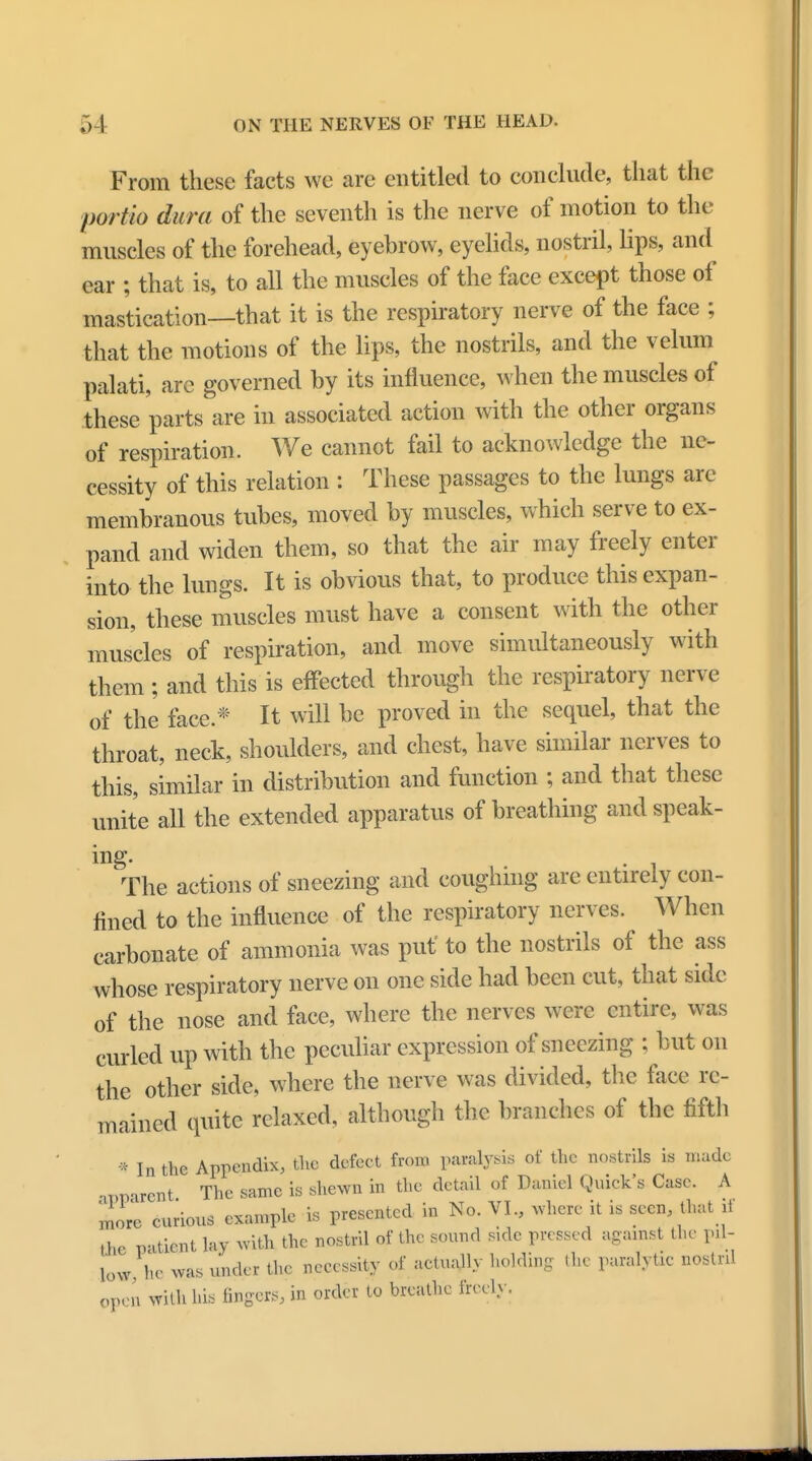 From these facts we are entitled to conclude, that the portio dura of the seventh is the nerve of motion to the muscles of the forehead, eyebrow, eyelids, nostril, lips, and ear ; that is, to all the muscles of the face except those of mastication—that it is the respiratory nerve of the face ; that the motions of the lips, the nostrils, and the velum palati, are governed by its influence, when the muscles of these parts are in associated action with the other organs of respiration. We cannot fail to acknowledge the ne- cessity of this relation : These passages to the lungs are membranous tubes, moved by muscles, which serve to ex- pand and widen them, so that the air may freely enter into the lungs. It is obvious that, to produce this expan- sion, these muscles must have a consent with the other muscles of respiration, and move simultaneously with them ; and this is effected through the respiratory nerve of the face.* It will be proved in the sequel, that the throat, neck, shoulders, and chest, have similar nerves to this, similar in distribution and function ; and that these unite all the extended apparatus of breathing and speak- m The actions of sneezing and coughing are entirely con- fined to the influence of the respiratory nerves. When carbonate of ammonia was put' to the nostrils of the ass whose respiratory nerve on one side had been cut, that side of the nose and face, where the nerves were entire, was curled up with the peculiar expression of sneezing ; but on the other side, where the nerve was divided, the face re- mained quite relaxed, although the branches of the fifth * In the Appendix, the defect from paralysis of the nostrils is made apparent The same is shewn in the detail of Daniel Quick's Case. A more curious example is presented in No. VI., where it is seen, that ,i ,he patient lay with the nostril of the sound side pressed against the pU- low, he was under the necessity of actually holding (he paralytic nostril open with his fingers, in order to breathe freely.