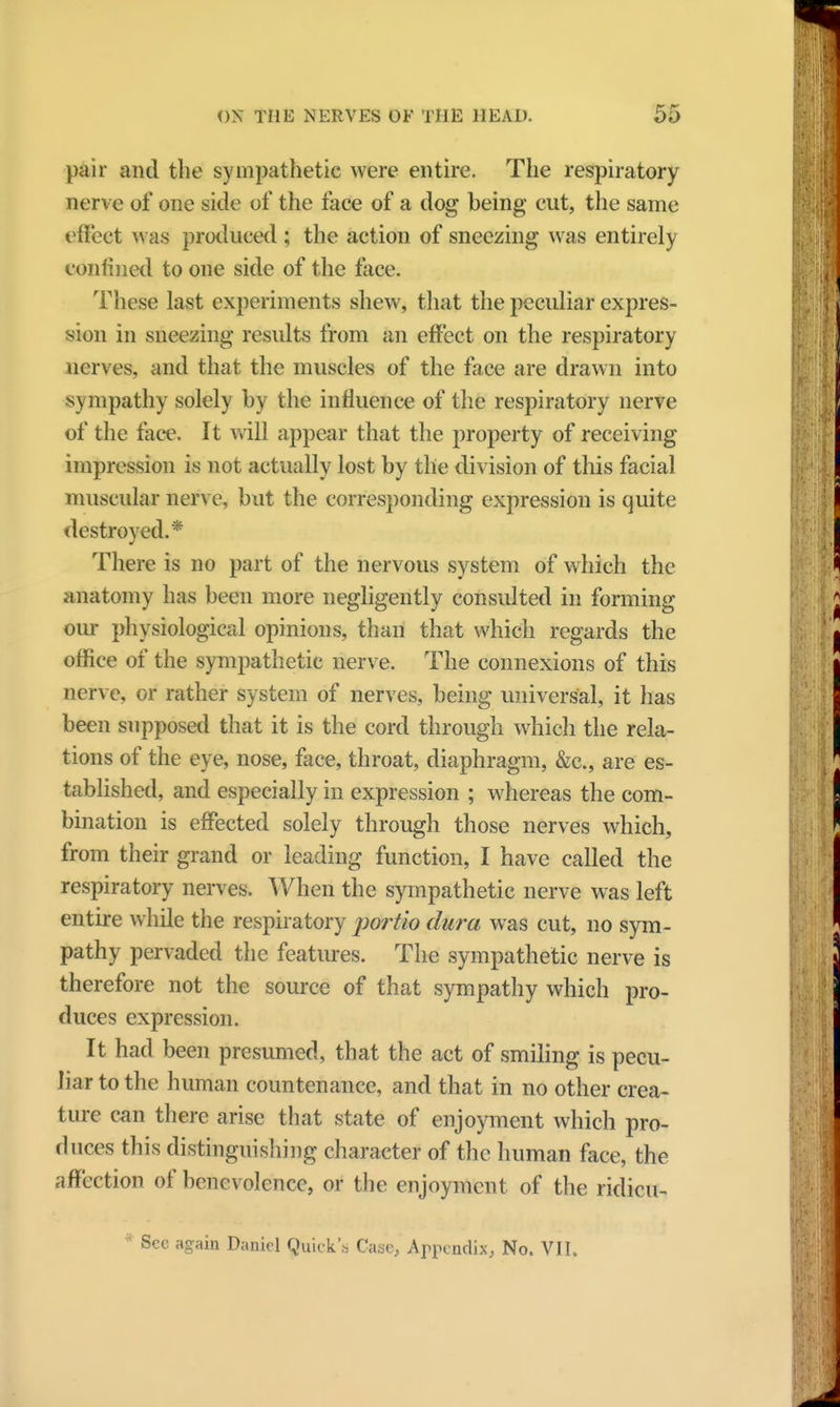 pair and the sympathetic were entire. The respiratory nerve of one side of the face of a dog being cut, the same effect was produced ; the action of sneezing was entirely confined to one side of the face. These last experiments shew, that the peculiar expres- sion in sneezing results from an effect on the respiratory nerves, and that the muscles of the face are drawn into s \ mpathy solely by the influence of the respiratory nerve of the face. It will appear that the property of receiving impression is not actually lost by the division of this facial muscular nerve, but the corresponding expression is quite destroyed.* There is no part of the nervous system of which the anatomy has been more negligently consulted in forming our physiological opinions, than that which regards the office of the sympathetic nerve. The connexions of this nerve, or rather system of nerves, being universal, it has been supposed that it is the cord through which the rela- tions of the eye, nose, face, throat, diaphragm, &c, are es- tablished, and especially in expression ; whereas the com- bination is effected solely through those nerves which, from their grand or leading function, I have called the respiratory nerves. When the sympathetic nerve was left entire while the respiratory portio dura was cut, no sym- pathy pervaded the features. The sympathetic nerve is therefore not the source of that sympathy which pro- duces expression. It had been presumed, that the act of smiling is pecu- liar to the human countenance, and that in no other crea- ture can there arise that state of enjoyment which pro- duces this distinguishing character of the human face, the affection of benevolence, or the enjoyment of the ridicu- * See again Daniel Quick's Case, Appendix, No. VII.