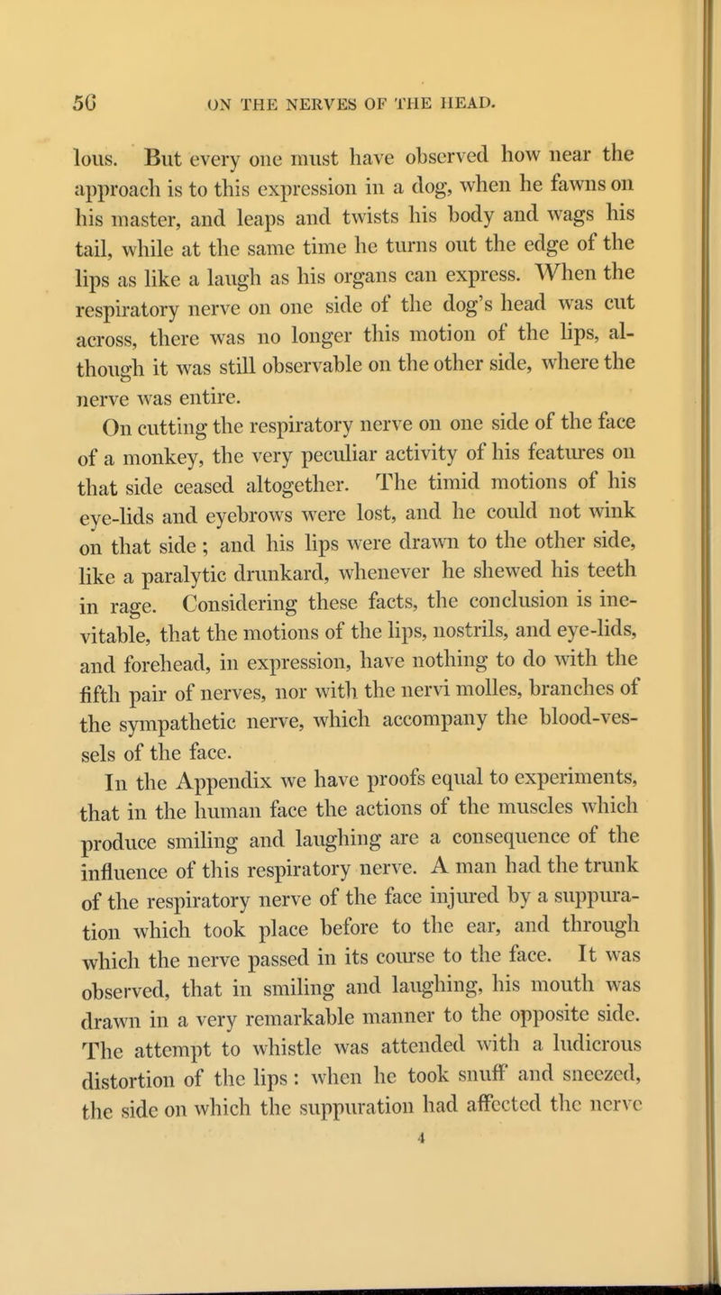 lous. But every one must have observed how near the approach is to this expression in a dog, when he fawns on his master, and leaps and twists his body and wags his tail, while at the same time he turns out the edge of the lips as like a laugh as his organs can express. When the respiratory nerve on one side of the dog's head was cut across, there was no longer this motion of the lips, al- though it was still observable on the other side, where the nerve was entire. On cutting the respiratory nerve on one side of the face of a monkey, the very peculiar activity of his features on that side ceased altogether. The timid motions of his eye-lids and eyebrows were lost, and he could not wink on that side; and his lips were drawn to the other side, like a paralytic drunkard, whenever he shewed his teeth in rage. Considering these facts, the conclusion is ine- vitable, that the motions of the lips, nostrils, and eye-lids, and forehead, in expression, have nothing to do with the fifth pair of nerves, nor with the nervi molles, branches of the sympathetic nerve, which accompany the blood-ves- sels of the face. In the Appendix we have proofs equal to experiments, that in the human face the actions of the muscles which produce smiling and laughing are a consequence of the influence of this respiratory nerve. A man had the trunk of the respiratory nerve of the face injured by a suppura- tion which took place before to the ear, and through which the nerve passed in its course to the face. It was observed, that in smiling and laughing, his mouth was drawn in a very remarkable manner to the opposite side. The attempt to whistle was attended with a ludicrous distortion of the lips: when he took snuff and sneezed, the side on which the suppuration had affected the nerve