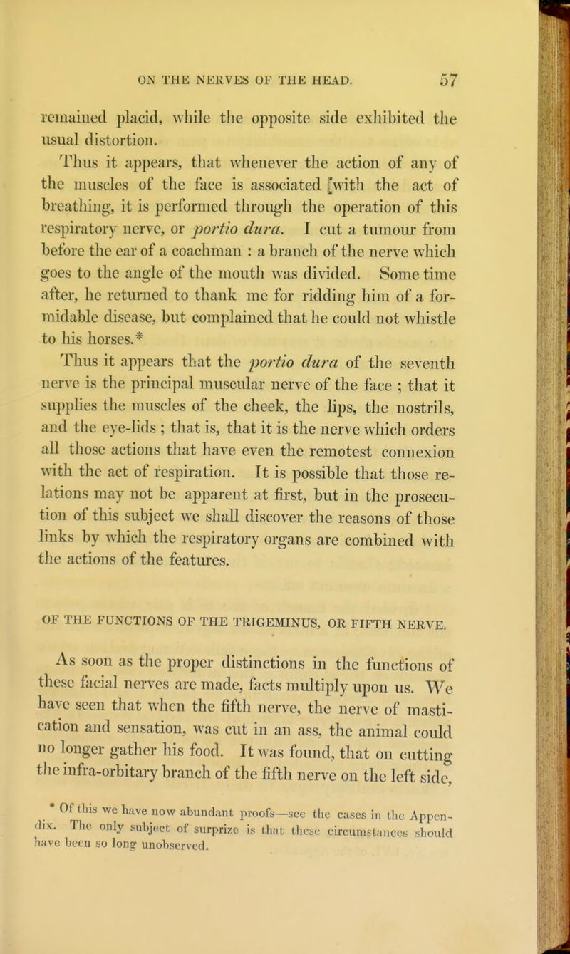 remained placid, while the opposite side exhibited the usual distortion. Thus it appears, that whenever the action of any of the muscles of the face is associated [with the act of breathing, it is performed through the operation of this respiratory nerve, or portio dura. I cut a tumour from before the ear of a coachman : a branch of the nerve which goes to the angle of the mouth was divided. Some time after, he returned to thank me for ridding him of a for- midable disease, but complained that he could not whistle to his horses.* Thus it appears that the portio dura of the seventh nerve is the principal muscular nerve of the face ; that it supplies the muscles of the cheek, the lips, the nostrils, and the eye-lids ; that is, that it is the nerve which orders all those actions that have even the remotest connexion with the act of respiration. It is possible that those re- lations may not be apparent at first, but in the prosecu- tion of this subject we shall discover the reasons of those links by which the respiratory organs are combined with the actions of the features. OF THE FUNCTIONS OF THE TRIGEMINUS, OR FIFTH NERVE. As soon as the proper distinctions in the functions of these facial nerves are made, facts multiply upon us. We have seen that when the fifth nerve, the nerve of masti- cation and sensation, was cut in an ass, the animal could no longer gather his food. It was found, that on cutting the infra-orbitary branch of the fifth nerve on the left side, * Of this wc have now abundant proofs—sec the cases in the Appen- dix. The only subject of surprize is that these circumstances should have been so long unobserved.