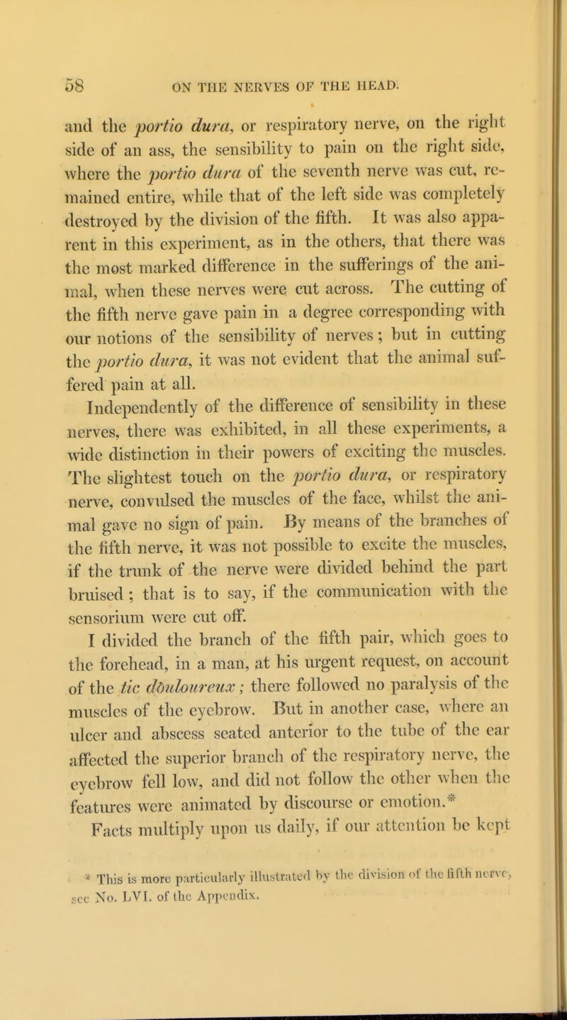 and the portio dura, or respiratory nerve, on the right side of an ass, the sensibility to pain on the right side, where the portio dura of the seventh nerve was cut, re- mained entire, while that of the left side was completely destroyed by the division of the fifth. It was also appa- rent in this experiment, as in the others, that there was the most marked difference in the sufferings of the ani- mal, when these nerves were cut across. The cutting of the fifth nerve gave pain in a degree corresponding with our notions of the sensibility of nerves; but in cutting the portio dura, it was not evident that the animal suf- fered pain at all. Independently of the difference of sensibility in these nerves, there was exhibited, in all these experiments, a wide distinction in their powers of exciting the muscles. The slightest touch on the portio dura, or respiratory nerve, convidsed the muscles of the face, whilst the ani- mal gave no sign of pain. By means of the branches of the fifth nerve, it was not possible to excite the muscles, if the trunk of the nerve were divided behind the part bruised; that is to say, if the communication with the sen sorium were cut off. I divided the branch of the fifth pair, which goes to the forehead, in a man, at his urgent request, on account of the tic ddidoureux; there followed no paralysis of the muscles of the eyebrow. But in another case, where an ulcer and abscess seated anterior to the tube of the ear affected the superior branch of the respiratory nerve, the eyebrow fell low, and did not follow the other when the features were animated by discourse or emotion.* Facts multiply upon us daily, if our attention be kept • This is more particularly illustrated by the division ot the fifth nerve see No. LVI. of the Appendix.