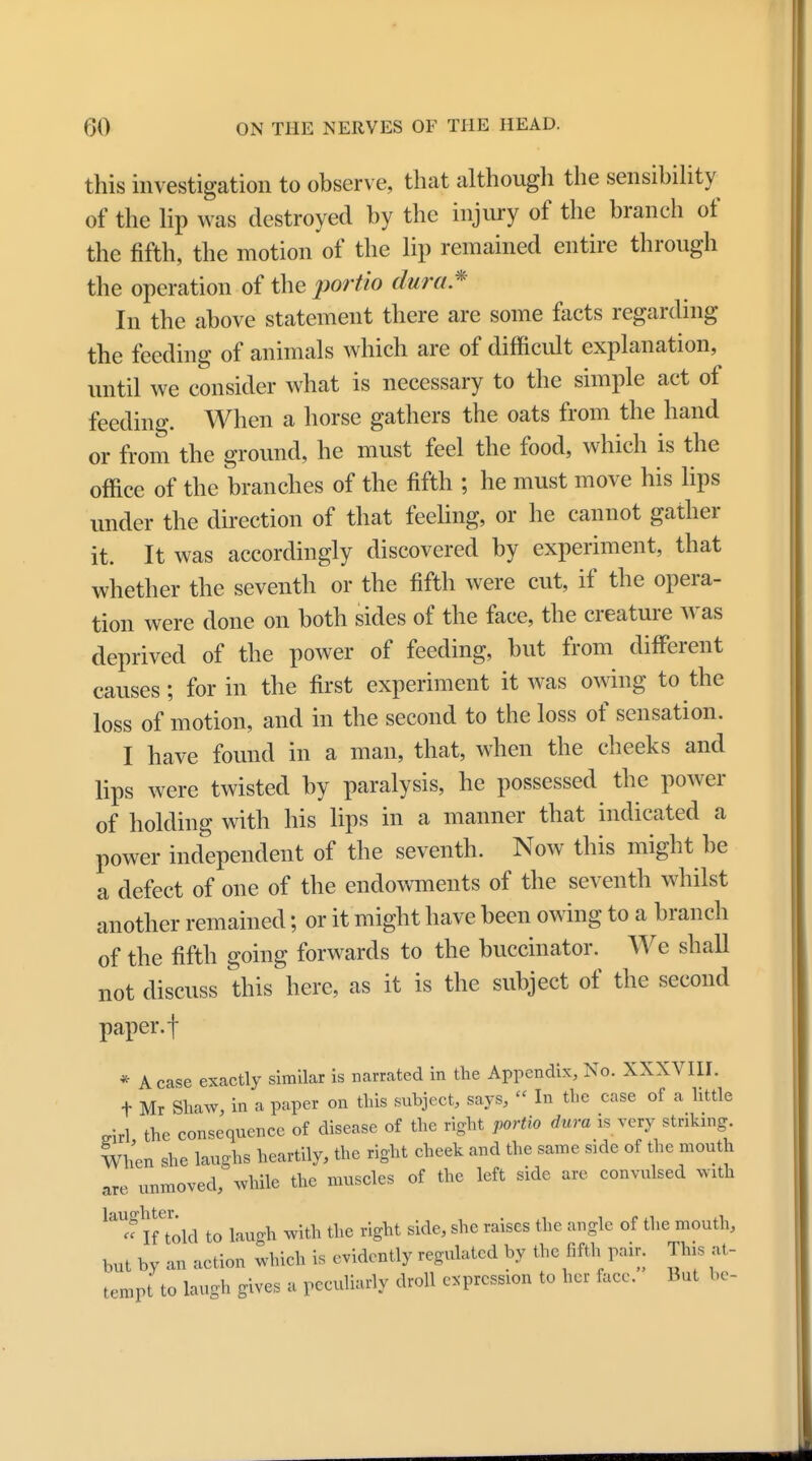 this investigation to observe, that although the sensibility of the lip was destroyed by the injury of the branch of the fifth, the motion of the lip remained entire through the operation of the portio dura* In the above statement there are some facts regarding the feeding of animals which are of difficult explanation, until we consider what is necessary to the simple act of feeding. When a horse gathers the oats from the hand or from the ground, he must feel the food, which is the office of the branches of the fifth ; he must move his lips under the direction of that feeling, or he cannot gather it. It was accordingly discovered by experiment, that whether the seventh or the fifth were cut, if the opera- tion were done on both sides of the face, the creature was deprived of the power of feeding, but from different causes; for in the first experiment it was owing to the loss of motion, and in the second to the loss of sensation. I have found in a man, that, when the cheeks and lips were twisted by paralysis, he possessed the power of holding with his lips in a manner that indicated a power independent of the seventh. Now this might be a defect of one of the endowments of the seventh whilst another remained; or it might have been owing to a branch of the fifth going forwards to the buccinator. We shall not discuss this here, as it is the subject of the second paper.f * A case exactly similar is narrated in the Appendix, No. XXXVIII. t Mr Shaw, in a paper on this subject, says,  In the case of a little o-irl the consequence of disease of the right portio dura is very striking. When she laughs heartily, the right cheek and the same side of the mouth are unmoved, while the muscles of the left side are convulsed with lal« Iftold to laugh with the right side, she raises the angle of the mouth, tat by an action which is evidently regulated by the fifth pair. Tins at- tempt to laugh gives a peculiarly droll expression to her face. But be-