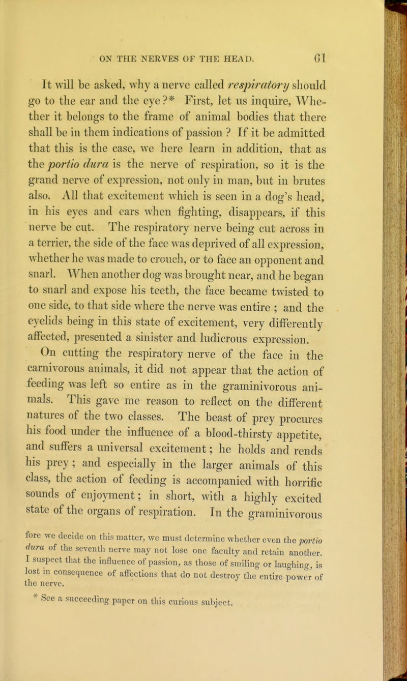 It will be asked, why a nerve called respiratory should go to the ear and the eye?* First, let us inquire, Whe- ther it belongs to the frame of animal bodies that there shall be in them indications of passion ? If it be admitted that this is the case, we here learn in addition, that as the portio dura is the nerve of respiration, so it is the grand nerve of expression, not only in man, but in brutes also. All that excitement which is seen in a dog's head, in his eyes and cars when fighting, disappears, if this nerve be cut. The respiratory nerve being cut across in a terrier, the side of the face was deprived of all expression, whether he was made to crouch, or to face an opponent and snarl. When another dog was brought near, and he began to snarl and expose his teeth, the face became twisted to one side, to that side where the nerve was entire ; and the eyelids being in this state of excitement, very differently affected, presented a sinister and ludicrous expression. On cutting the respiratory nerve of the face in the carnivorous animals, it did not appear that the action of feeding was left so entire as in the graminivorous ani- mals. This gave me reason to reflect on the different natures of the two classes. The beast of prey procures his food under the influence of a blood-thirsty appetite, and suffers a universal excitement; he holds and rends his prey; and especially in the larger animals of this class, the action of feeding is accompanied with horrific sounds of enjoyment; in short, with a highly excited state of the organs of respiration. In the graminivorous fore we decide on this matter, we must determine whether even the portio dura of the seventh nerve may not lose one faculty and retain another. I suspect that the influence of passion, as those of smiling- or laughing, is lost in consequence of affections that do not destroy the entire power of the nerve. * See a succeeding paper on this curious sxihject.