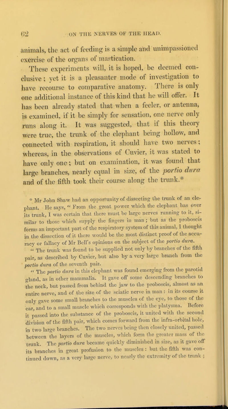animals, the act of feeding is a simple and unimpassioned exercise of the organs of mastication. These experiments will, it is hoped, be deemed con- clusive ; yet it is a pleasanter mode of investigation to have recourse to comparative anatomy. There is only one additional instance of this kind that he will offer. It has been already stated that when a feeler, or antenna, is examined, if it be simply for sensation, one nerve only runs along it. It was suggested, that if this theory were true, the trunk of the elephant being hollow, and connected with respiration, it should have two nerves; whereas, in the observations of Cuvier, it was stated to have only one; but on examination, it was found that large branches, nearly equal in size, of the portio dura and of the fifth took their course along the trunk* * Mr John Shaw had an opportunity of dissecting the trunk of an ele- phant. He says,  From the great power which the elephant has over its trunk, I was certain that there must he large nerves running to it, si- milar to those which supply the fingers in man; hut as the proboscis forms an important part of the respiratory system of this animal, I thought in the dissection of it there would be the most distinct proof of the accu- racy or fallacy of Mr Bell's opinions on the subject of the portio dura. « The trunk was found to be supplied not only by branches of the fifth pair, as described by Cuvier, but also by a very large branch from the portio dura of the seventh pair.  The portio dura in this elephant was found emerging from the parotid gland, as in other mammalia. It gave off some descending branches to the neck, but passed from behind the jaw to the proboscis, almost as an entire nerve, and of the size of the sciatic nerve in man : in its course it only gave some small branches to the muscles of the eye, to those of the ear, and to a small muscle which corresponds with the platysma. Before it passed into the substance of the proboscis, it united with the second division of the fifth pair, which comes forward from the infra-orbital hole, in two large branches. The two nerves being then closely united, passed between the layers of the muscles, which form the greater mass of the trunk. The portio dura became quickly diminished in size, as it gave off its branches in great profusion to the muscles : but the fifth was con- tinued down, as a very large nerve, to nearly the extremity of the trunk ;