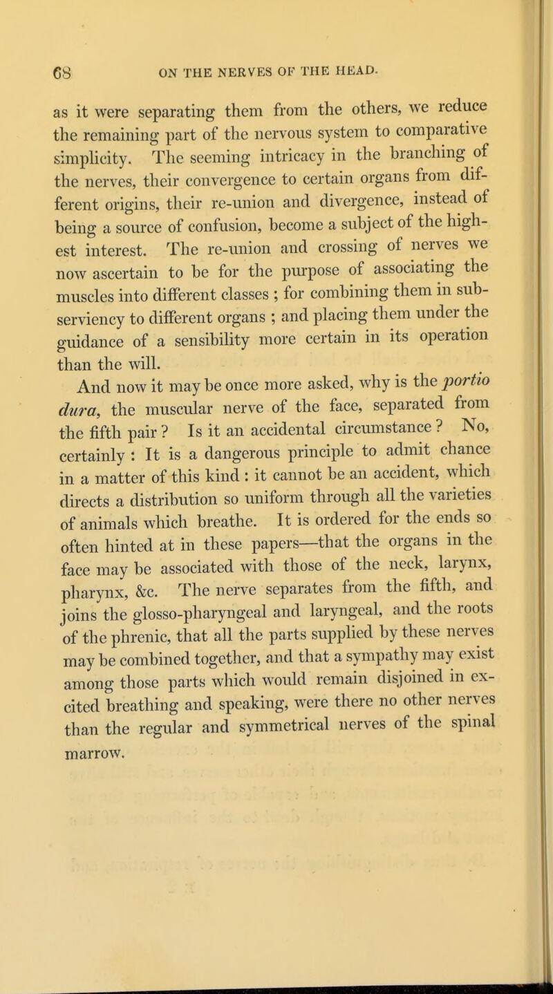 as it were separating them from the others, we reduce the remaining part of the nervous system to comparative simplicity. The seeming intricacy in the branching of the nerves, their convergence to certain organs from dif- ferent origins, their re-union and divergence, instead of being a source of confusion, become a subject of the high- est interest. The re-union and crossing of nerves we now ascertain to be for the purpose of associating the muscles into different classes ; for combining them in sub- serviency to different organs ; and placing them under the guidance of a sensibility more certain in its operation than the will. And now it may be once more asked, why is the portio dura, the muscular nerve of the face, separated from the fifth pair ? Is it an accidental circumstance ? No, certainly : It is a dangerous principle to admit chance in a matter of this kind : it cannot be an accident, which directs a distribution so uniform through all the varieties of animals which breathe. It is ordered for the ends so often hinted at in these papers—that the organs in the face may be associated with those of the neck, larynx, pharynx, &c. The nerve separates from the fifth, and joins the glossopharyngeal and laryngeal, and the roots of the phrenic, that all the parts supplied by these nerves may be combined together, and that a sympathy may exist among those parts which would remain disjoined in ex- cited breathing and speaking, were there no other nerves than the regular and symmetrical nerves of the spinal marrow.