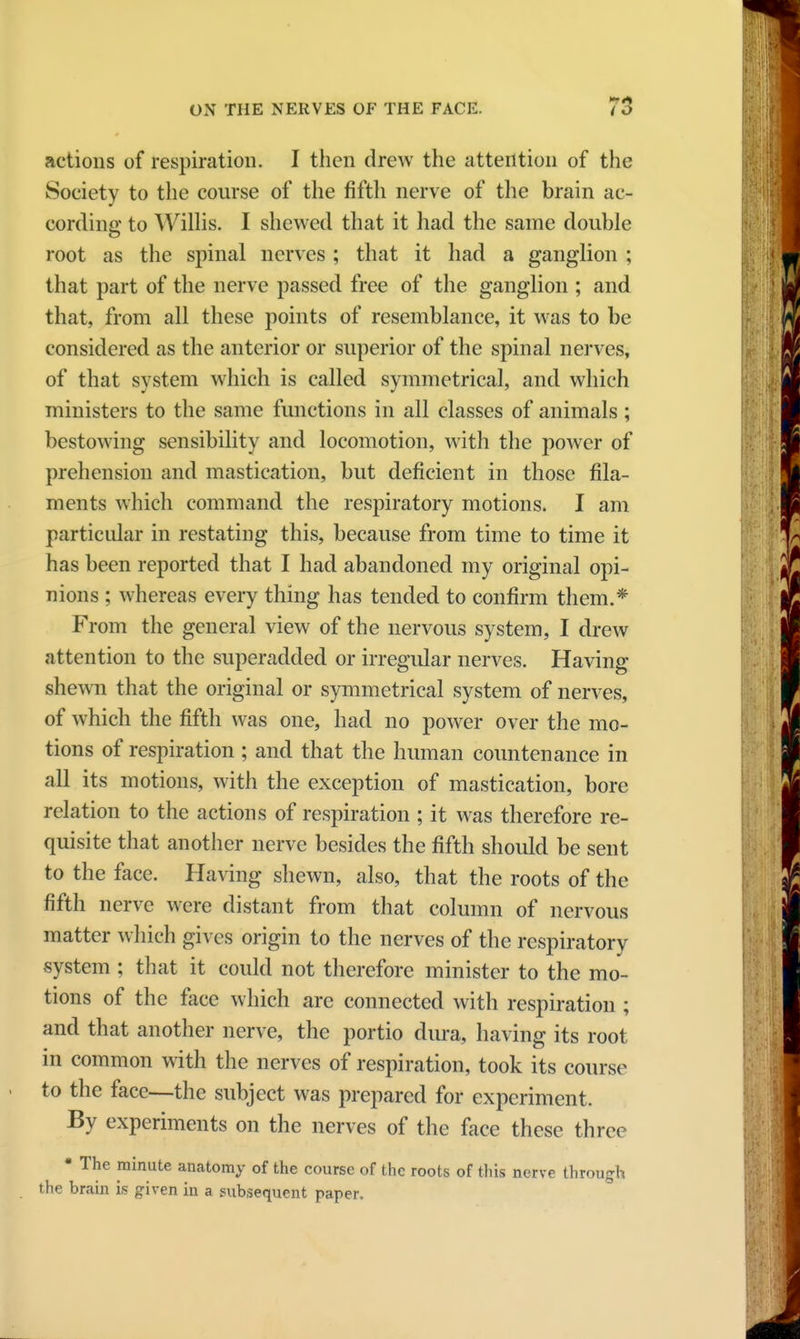 actions of respiration. I then drew the attention of the Society to the course of the fifth nerve of the brain ac- cording to Willis. I shewed that it had the same double root as the spinal nerves ; that it had a ganglion ; that part of the nerve passed free of the ganglion ; and that, from all these points of resemblance, it was to be considered as the anterior or superior of the spinal nerves, of that system which is called symmetrical, and which ministers to the same functions in all classes of animals; bestowing sensibility and locomotion, with the power of prehension and mastication, but deficient in those fila- ments which command the respiratory motions. I am particular in restating this, because from time to time it has been reported that I had abandoned my original opi- nions ; whereas every thing has tended to confirm them.* From the general view of the nervous system, I drew attention to the superadded or irregular nerves. Having shewn that the original or symmetrical system of nerves, of which the fifth was one, had no power over the mo- tions of respiration ; and that the human countenance in all its motions, with the exception of mastication, bore relation to the actions of respiration ; it was therefore re- quisite that another nerve besides the fifth should be sent to the face. Having shewn, also, that the roots of the fifth nerve were distant from that column of nervous matter which gives origin to the nerves of the respiratory system ; that it could not therefore minister to the mo- tions of the face which are connected with respiration ; and that another nerve, the portio dura, having its root in common with the nerves of respiration, took its course to the face—the subject was prepared for experiment. By experiments on the nerves of the face these three • The minute anatomy of the course of the roots of this nerve through the brain is given in a subsequent paper.