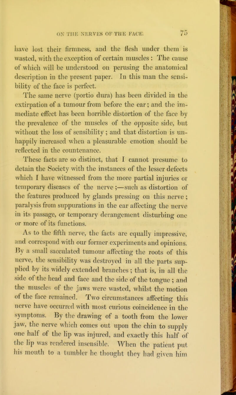 have lost their firmness, and the flesh under them is wasted, with the exception of certain muscles : The cause of which will be understood on perusing the anatomical description in the present paper. In this man the sensi- bility of the face is perfect. The same nerve (portio dura) has been divided in the extirpation of a tumour from before the ear; and the im- mediate effect has been horrible distortion of the face by the prevalence of the muscles of the opposite side, but without the loss of sensibility ; and that distortion is un- happily increased when a pleasurable emotion should be reflected in the countenance. These facts are so distinct, that I cannot presume to detain the Society with the instances of the lesser defects which I have witnessed from the more partial injuries or temporary diseases of the nerve ;—such as distortion of the features produced by glands pressing on this nerve ; paralysis from suppurations in the ear affecting the nerve in its passage, or temporary derangement disturbing one or more of its functions. As to the fifth nerve, the facts are equally impressive, and correspond with our former experiments and opinions. By a small sacculated tumour affecting the roots of this nerve, the sensibility was destroyed in all the parts sup- plied by its widely extended branches; that is, in all the side of the head and face and the side of the tongue ; and the muscle?: of the jaws were wasted, whilst the motion of the face remained. Two circumstances affecting this nerve have occurred with most curious coincidence in the symptoms. By the drawing of a tooth from the lower jaw, the nerve which comes out upon the chin to supply one half of the lip was injured, and exactly this half of the lip was rendered insensible. When the patient put his mouth to a tumbler he thought they had given him