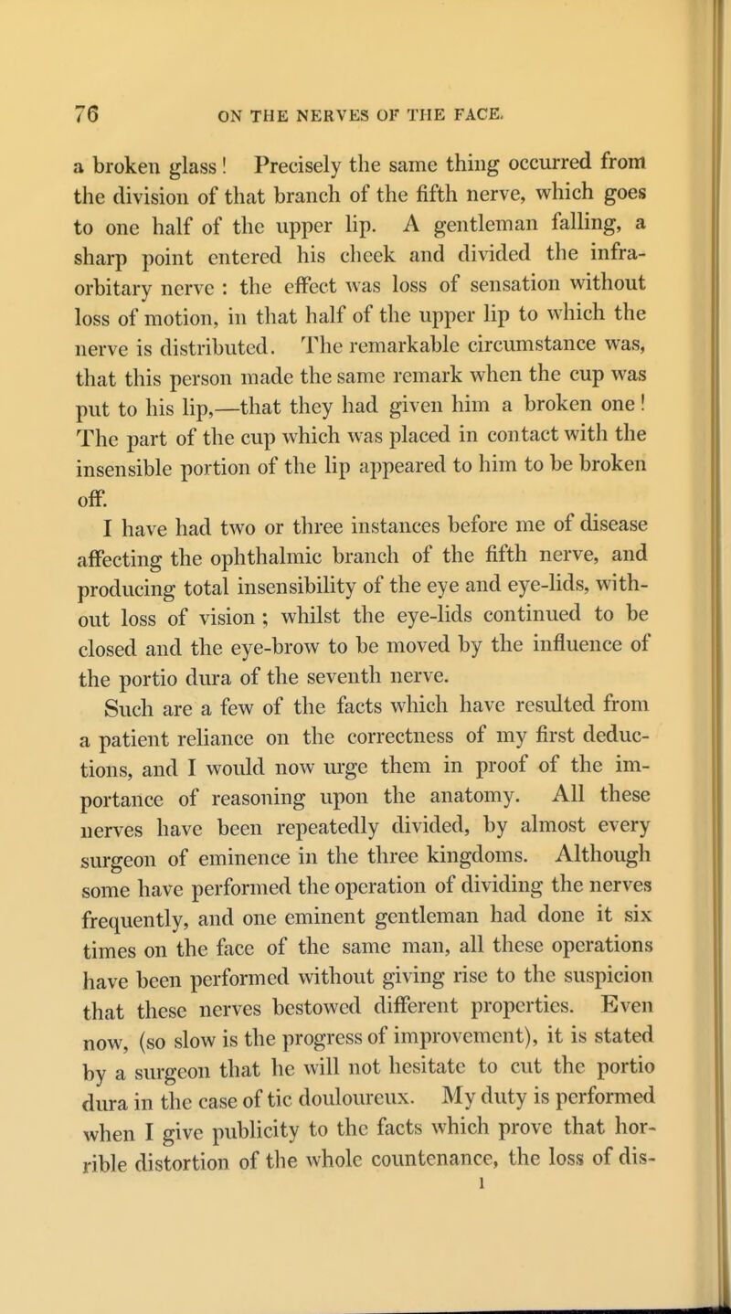 a broken glass ! Precisely the same thing occurred from the division of that branch of the fifth nerve, which goes to one half of the upper lip. A gentleman falling, a sharp point entered his cheek and divided the infra- orbitary nerve : the effect was loss of sensation without loss of motion, in that half of the upper lip to which the nerve is distributed. The remarkable circumstance was, that this person made the same remark when the cup was put to his lip,—that they had given him a broken one! The part of the cup which was placed in contact with the insensible portion of the lip appeared to him to be broken off. I have had two or three instances before me of disease affecting the ophthalmic branch of the fifth nerve, and producing total insensibility of the eye and eye-lids, with- out loss of vision; whilst the eye-lids continued to be closed and the eye-brow to be moved by the influence of the portio dura of the seventh nerve. Such are a few of the facts which have resulted from a patient reliance on the correctness of my first deduc- tions, and I would now urge them in proof of the im- portance of reasoning upon the anatomy. All these nerves have been repeatedly divided, by almost every surgeon of eminence in the three kingdoms. Although some have performed the operation of dividing the nerves frequently, and one eminent gentleman had done it six times on the face of the same man, all these operations have been performed without giving rise to the suspicion that these nerves bestowed different properties. Even now, (so slow is the progress of improvement), it is stated by a surgeon that he will not hesitate to cut the portio dura in the case of tic douloureux. My duty is performed when I give publicity to the facts which prove that hor- rible distortion of the whole countenance, the loss of dis- 1