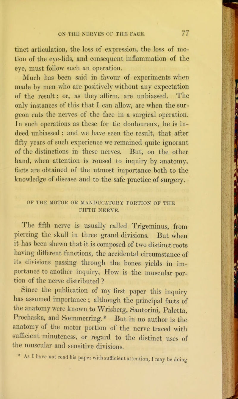 tinct articulation, the loss of expression, the loss of mo- tion of the eye-lids, and consequent inflammation of the eye, must follow such an operation. Much has heen said in favour of experiments when made by men who are positively without any expectation of the result; or, as they affirm, are unbiassed. The only instances of this that I can allow, are when the sur- geon cuts the nerves of the face in a surgical operation. In such operations as these for tic douloureux, he is in- deed unbiassed ; and we have seen the result, that after fifty years of such experience we remained quite ignorant of the distinctions in these nerves. But, on the other hand, when attention is roused to inquiry by anatomy, facts are obtained of the utmost importance both to the knowledge of disease and to the safe practice of surgery. or THE MOTOR OR MANDUCATORY PORTION OF THE FIFTH NERVE. The fifth nerve is usually called Trigeminus, from piercing the skull in three grand divisions. But when it has been shewn that it is composed of two distinct roots having different functions, the accidental circumstance of its divisions passing through the bones yields in im- portance to another inquiry, How is the muscular por- tion of the nerve distributed ? Since the publication of my first paper this inquiry has assumed importance ; although the principal facts of the anatomy were known to Wrisberg, Santorini, Paletta, Prochaska, and Soemmering.* But in no author is the anatomy of the motor portion of the nerve traced with sufficient minuteness, or regard to the distinct uses of the muscular and sensitive divisions. * As I hate not read his paper with sufficient attention, I may be doinc